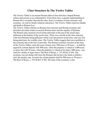 Class Structure In The Twelve Tables
The Twelve Tables is an ancient Roman table of laws that have shaped Roman
culture and society as we understand it. From those laws, a greater understanding of
Roman life is revealed. Beyond the rules, there is evidence of class structure, and
economy. As well as family relations and power. The Twelve Tables touch on slander
and death in Roman lives.
The Twelve Tables informs on Roman class structure and Roman economy and
describes prevalent crimes in ancient Roman times and the equality of Romans.
The Roman class structure involved the patricians at the top of the social class,
plebeians at the bottom of the social class. There was a divide in the class structure
with most Romans being plebeians which were the poorest social class, and very few
being patricians, the wealthy class. The Twelve Tables suggest that was a problem in
the economy due to the laws it provides. The Roman economy was poor at the time
of the Twelve Tables, since the asses, bronze coin, 500 asses or 50 asses ... it shall be
argued by solemn deposit with 500 asses, when the property is valued at 1,000 asses
or more, but with 50 asses, when the property is valued at less than 1,000 asses , was
used for validity in legal cases ( The Rise of Rome, c. 753 44 B.C.E 89). The
economy was not doing well since the Romans did not have the funds to afford a
trial, the penalty sum, in action by solemn deposit shall be 500 asses or 50 asses (
The Rise of Rome, c. 753 44 B.C.E 89). The state of the economy is also
 