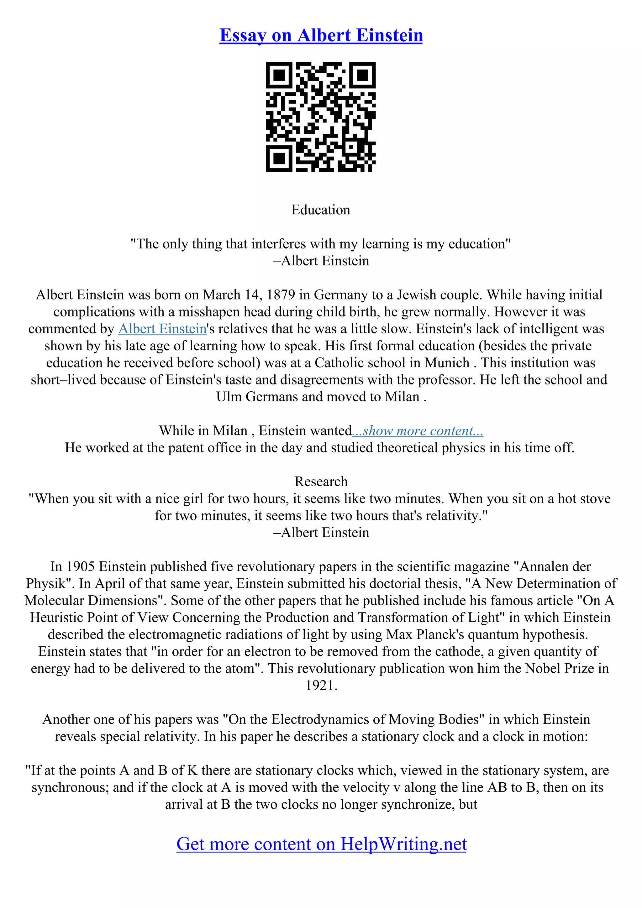 Essay on Albert Einstein
Education
"The only thing that interferes with my learning is my education"
–Albert Einstein
Albert Einstein was born on March 14, 1879 in Germany to a Jewish couple. While having initial
complications with a misshapen head during child birth, he grew normally. However it was
commented by Albert Einstein's relatives that he was a little slow. Einstein's lack of intelligent was
shown by his late age of learning how to speak. His first formal education (besides the private
education he received before school) was at a Catholic school in Munich . This institution was
short–lived because of Einstein's taste and disagreements with the professor. He left the school and
Ulm Germans and moved to Milan .
While in Milan , Einstein wanted...show more content...
He worked at the patent office in the day and studied theoretical physics in his time off.
Research
"When you sit with a nice girl for two hours, it seems like two minutes. When you sit on a hot stove
for two minutes, it seems like two hours that's relativity."
–Albert Einstein
In 1905 Einstein published five revolutionary papers in the scientific magazine "Annalen der
Physik". In April of that same year, Einstein submitted his doctorial thesis, "A New Determination of
Molecular Dimensions". Some of the other papers that he published include his famous article "On A
Heuristic Point of View Concerning the Production and Transformation of Light" in which Einstein
described the electromagnetic radiations of light by using Max Planck's quantum hypothesis.
Einstein states that "in order for an electron to be removed from the cathode, a given quantity of
energy had to be delivered to the atom". This revolutionary publication won him the Nobel Prize in
1921.
Another one of his papers was "On the Electrodynamics of Moving Bodies" in which Einstein
reveals special relativity. In his paper he describes a stationary clock and a clock in motion:
"If at the points A and B of K there are stationary clocks which, viewed in the stationary system, are
synchronous; and if the clock at A is moved with the velocity v along the line AB to B, then on its
arrival at B the two clocks no longer synchronize, but
Get more content on HelpWriting.net
 
