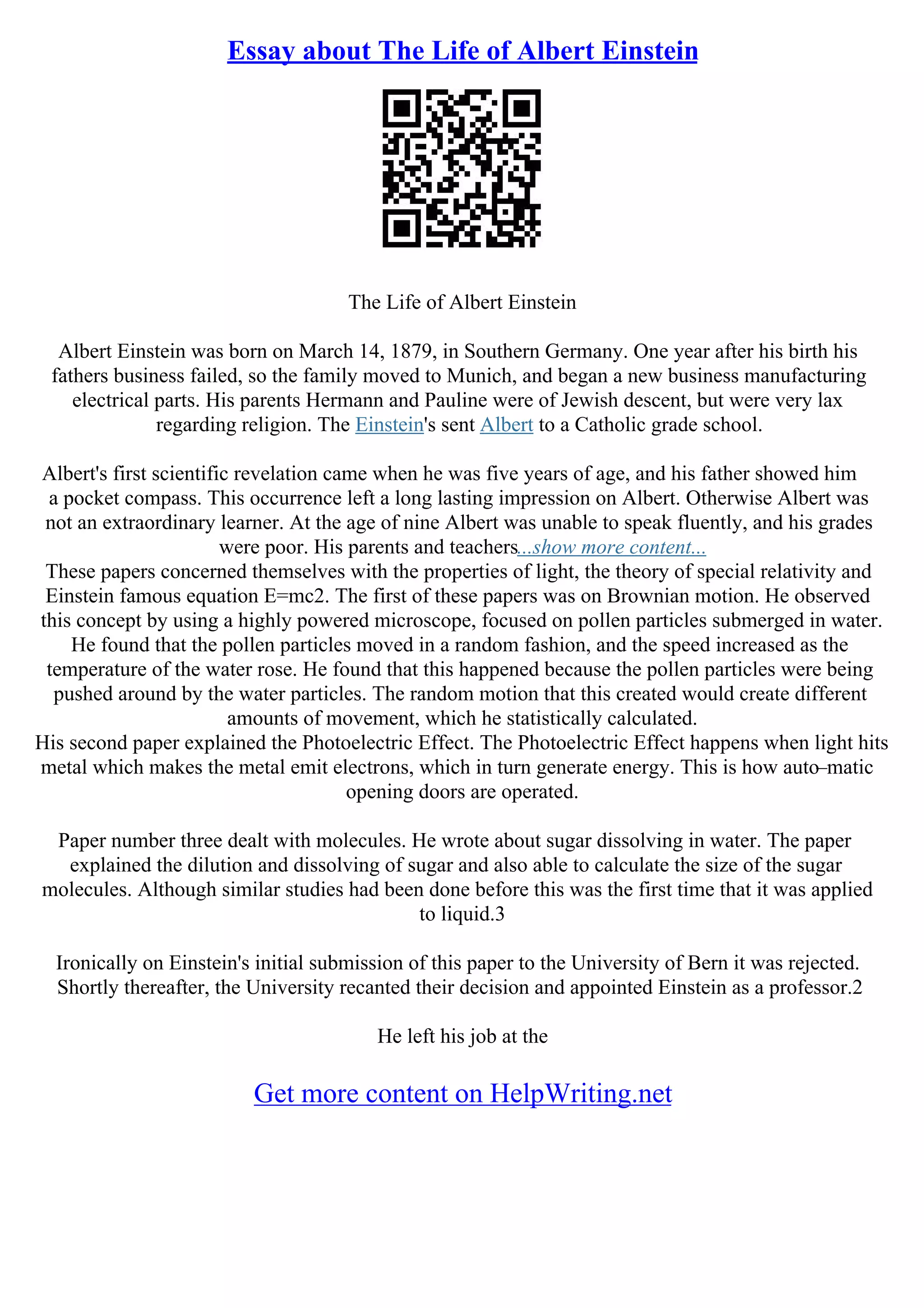 Essay about The Life of Albert Einstein
The Life of Albert Einstein
Albert Einstein was born on March 14, 1879, in Southern Germany. One year after his birth his
fathers business failed, so the family moved to Munich, and began a new business manufacturing
electrical parts. His parents Hermann and Pauline were of Jewish descent, but were very lax
regarding religion. The Einstein's sent Albert to a Catholic grade school.
Albert's first scientific revelation came when he was five years of age, and his father showed him
a pocket compass. This occurrence left a long lasting impression on Albert. Otherwise Albert was
not an extraordinary learner. At the age of nine Albert was unable to speak fluently, and his grades
were poor. His parents and teachers...show more content...
These papers concerned themselves with the properties of light, the theory of special relativity and
Einstein famous equation E=mc2. The first of these papers was on Brownian motion. He observed
this concept by using a highly powered microscope, focused on pollen particles submerged in water.
He found that the pollen particles moved in a random fashion, and the speed increased as the
temperature of the water rose. He found that this happened because the pollen particles were being
pushed around by the water particles. The random motion that this created would create different
amounts of movement, which he statistically calculated.
His second paper explained the Photoelectric Effect. The Photoelectric Effect happens when light hits
metal which makes the metal emit electrons, which in turn generate energy. This is how auto–matic
opening doors are operated.
Paper number three dealt with molecules. He wrote about sugar dissolving in water. The paper
explained the dilution and dissolving of sugar and also able to calculate the size of the sugar
molecules. Although similar studies had been done before this was the first time that it was applied
to liquid.3
Ironically on Einstein's initial submission of this paper to the University of Bern it was rejected.
Shortly thereafter, the University recanted their decision and appointed Einstein as a professor.2
He left his job at the
Get more content on HelpWriting.net
 