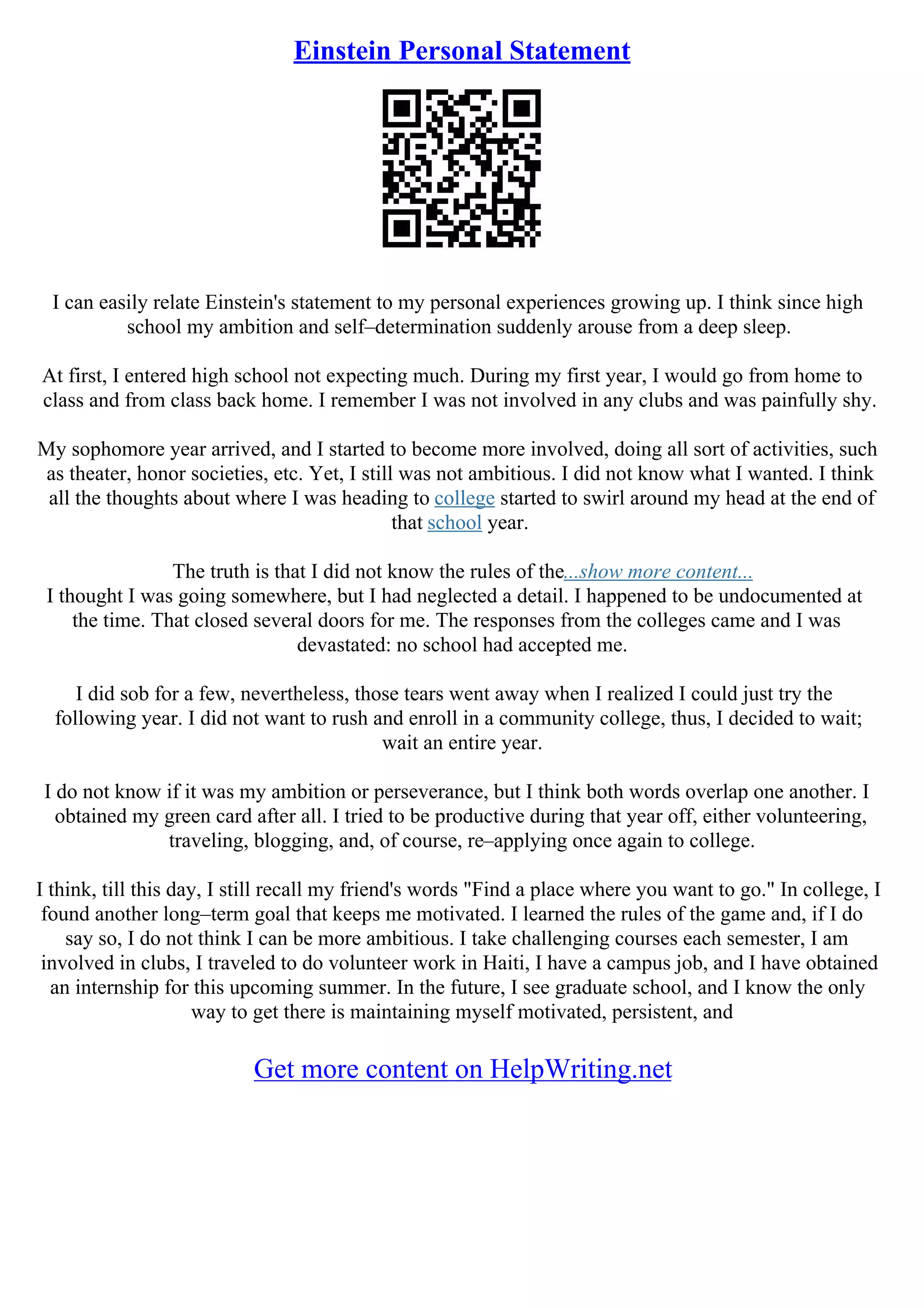 Einstein Personal Statement
I can easily relate Einstein's statement to my personal experiences growing up. I think since high
school my ambition and self–determination suddenly arouse from a deep sleep.
At first, I entered high school not expecting much. During my first year, I would go from home to
class and from class back home. I remember I was not involved in any clubs and was painfully shy.
My sophomore year arrived, and I started to become more involved, doing all sort of activities, such
as theater, honor societies, etc. Yet, I still was not ambitious. I did not know what I wanted. I think
all the thoughts about where I was heading to college started to swirl around my head at the end of
that school year.
The truth is that I did not know the rules of the...show more content...
I thought I was going somewhere, but I had neglected a detail. I happened to be undocumented at
the time. That closed several doors for me. The responses from the colleges came and I was
devastated: no school had accepted me.
I did sob for a few, nevertheless, those tears went away when I realized I could just try the
following year. I did not want to rush and enroll in a community college, thus, I decided to wait;
wait an entire year.
I do not know if it was my ambition or perseverance, but I think both words overlap one another. I
obtained my green card after all. I tried to be productive during that year off, either volunteering,
traveling, blogging, and, of course, re–applying once again to college.
I think, till this day, I still recall my friend's words "Find a place where you want to go." In college, I
found another long–term goal that keeps me motivated. I learned the rules of the game and, if I do
say so, I do not think I can be more ambitious. I take challenging courses each semester, I am
involved in clubs, I traveled to do volunteer work in Haiti, I have a campus job, and I have obtained
an internship for this upcoming summer. In the future, I see graduate school, and I know the only
way to get there is maintaining myself motivated, persistent, and
Get more content on HelpWriting.net
 