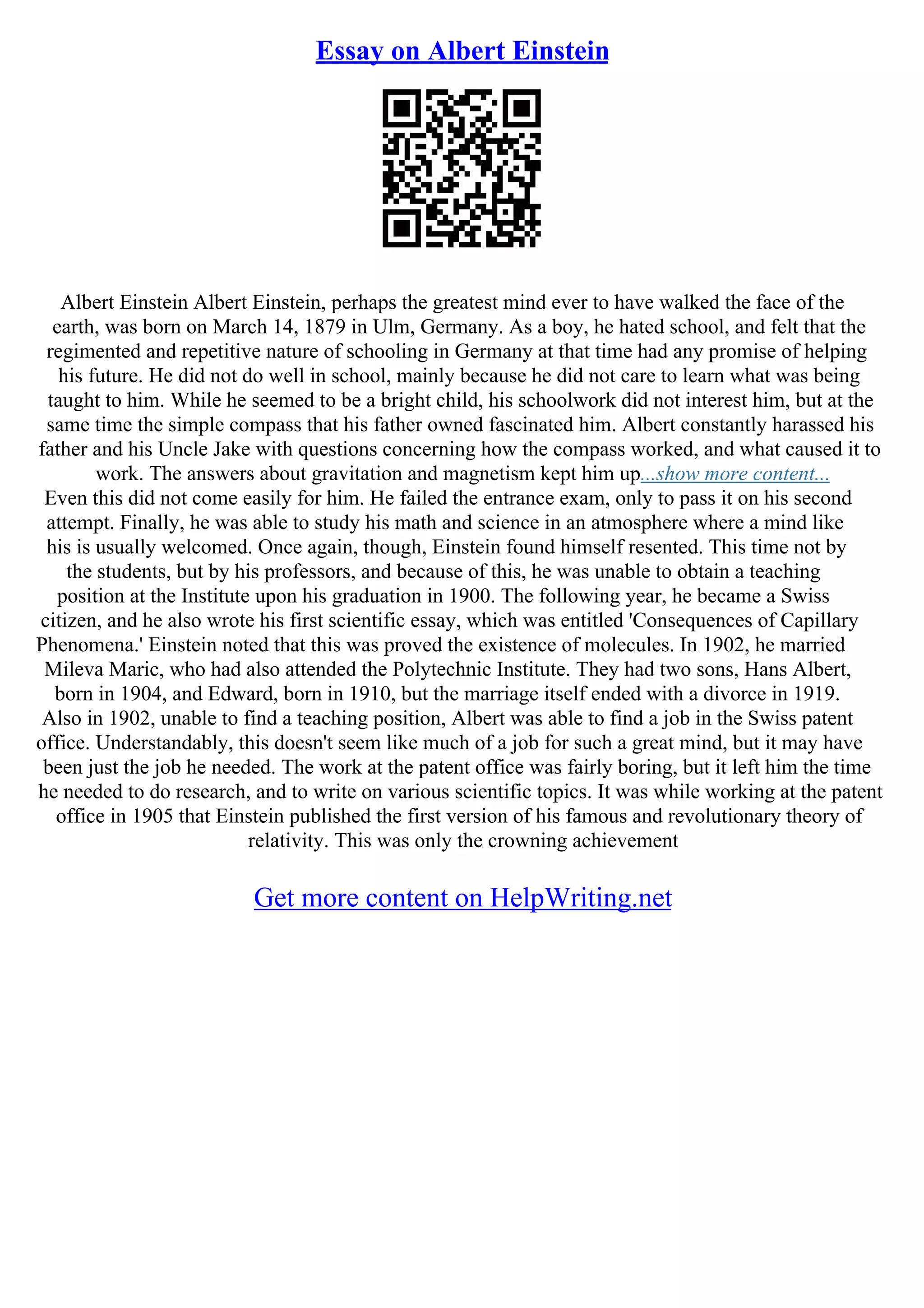Essay on Albert Einstein
Albert Einstein Albert Einstein, perhaps the greatest mind ever to have walked the face of the
earth, was born on March 14, 1879 in Ulm, Germany. As a boy, he hated school, and felt that the
regimented and repetitive nature of schooling in Germany at that time had any promise of helping
his future. He did not do well in school, mainly because he did not care to learn what was being
taught to him. While he seemed to be a bright child, his schoolwork did not interest him, but at the
same time the simple compass that his father owned fascinated him. Albert constantly harassed his
father and his Uncle Jake with questions concerning how the compass worked, and what caused it to
work. The answers about gravitation and magnetism kept him up...show more content...
Even this did not come easily for him. He failed the entrance exam, only to pass it on his second
attempt. Finally, he was able to study his math and science in an atmosphere where a mind like
his is usually welcomed. Once again, though, Einstein found himself resented. This time not by
the students, but by his professors, and because of this, he was unable to obtain a teaching
position at the Institute upon his graduation in 1900. The following year, he became a Swiss
citizen, and he also wrote his first scientific essay, which was entitled 'Consequences of Capillary
Phenomena.' Einstein noted that this was proved the existence of molecules. In 1902, he married
Mileva Maric, who had also attended the Polytechnic Institute. They had two sons, Hans Albert,
born in 1904, and Edward, born in 1910, but the marriage itself ended with a divorce in 1919.
Also in 1902, unable to find a teaching position, Albert was able to find a job in the Swiss patent
office. Understandably, this doesn't seem like much of a job for such a great mind, but it may have
been just the job he needed. The work at the patent office was fairly boring, but it left him the time
he needed to do research, and to write on various scientific topics. It was while working at the patent
office in 1905 that Einstein published the first version of his famous and revolutionary theory of
relativity. This was only the crowning achievement
Get more content on HelpWriting.net
 