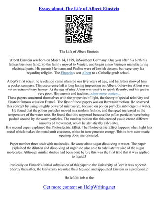 Essay about The Life of Albert Einstein
The Life of Albert Einstein
Albert Einstein was born on March 14, 1879, in Southern Germany. One year after his birth his
fathers business failed, so the family moved to Munich, and began a new business manufacturing
electrical parts. His parents Hermann and Pauline were of Jewish descent, but were very lax
regarding religion. The Einstein's sent Albert to a Catholic grade school.
Albert's first scientific revelation came when he was five years of age, and his father showed him
a pocket compass. This occurrence left a long lasting impression on Albert. Otherwise Albert was
not an extraordinary learner. At the age of nine Albert was unable to speak fluently, and his grades
were poor. His parents and teachers...show more content...
These papers concerned themselves with the properties of light, the theory of special relativity and
Einstein famous equation E=mc2. The first of these papers was on Brownian motion. He observed
this concept by using a highly powered microscope, focused on pollen particles submerged in water.
He found that the pollen particles moved in a random fashion, and the speed increased as the
temperature of the water rose. He found that this happened because the pollen particles were being
pushed around by the water particles. The random motion that this created would create different
amounts of movement, which he statistically calculated.
His second paper explained the Photoelectric Effect. The Photoelectric Effect happens when light hits
metal which makes the metal emit electrons, which in turn generate energy. This is how auto–matic
opening doors are operated.
Paper number three dealt with molecules. He wrote about sugar dissolving in water. The paper
explained the dilution and dissolving of sugar and also able to calculate the size of the sugar
molecules. Although similar studies had been done before this was the first time that it was applied
to liquid.3
Ironically on Einstein's initial submission of this paper to the University of Bern it was rejected.
Shortly thereafter, the University recanted their decision and appointed Einstein as a professor.2
He left his job at the
Get more content on HelpWriting.net
 