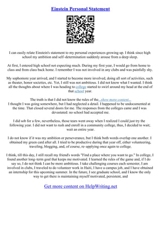 Einstein Personal Statement
I can easily relate Einstein's statement to my personal experiences growing up. I think since high
school my ambition and self–determination suddenly arouse from a deep sleep.
At first, I entered high school not expecting much. During my first year, I would go from home to
class and from class back home. I remember I was not involved in any clubs and was painfully shy.
My sophomore year arrived, and I started to become more involved, doing all sort of activities, such
as theater, honor societies, etc. Yet, I still was not ambitious. I did not know what I wanted. I think
all the thoughts about where I was heading to college started to swirl around my head at the end of
that school year.
The truth is that I did not know the rules of the...show more content...
I thought I was going somewhere, but I had neglected a detail. I happened to be undocumented at
the time. That closed several doors for me. The responses from the colleges came and I was
devastated: no school had accepted me.
I did sob for a few, nevertheless, those tears went away when I realized I could just try the
following year. I did not want to rush and enroll in a community college, thus, I decided to wait;
wait an entire year.
I do not know if it was my ambition or perseverance, but I think both words overlap one another. I
obtained my green card after all. I tried to be productive during that year off, either volunteering,
traveling, blogging, and, of course, re–applying once again to college.
I think, till this day, I still recall my friend's words "Find a place where you want to go." In college, I
found another long–term goal that keeps me motivated. I learned the rules of the game and, if I do
say so, I do not think I can be more ambitious. I take challenging courses each semester, I am
involved in clubs, I traveled to do volunteer work in Haiti, I have a campus job, and I have obtained
an internship for this upcoming summer. In the future, I see graduate school, and I know the only
way to get there is maintaining myself motivated, persistent, and
Get more content on HelpWriting.net
 