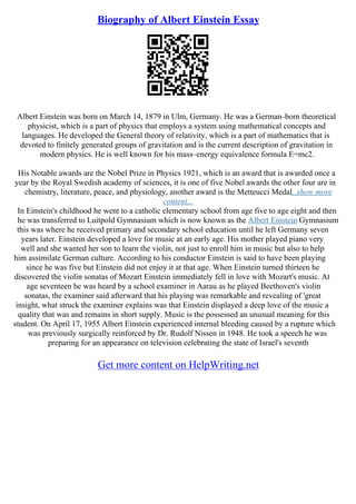Biography of Albert Einstein Essay
Albert Einstein was born on March 14, 1879 in Ulm, Germany. He was a German–born theoretical
physicist, which is a part of physics that employs a system using mathematical concepts and
languages. He developed the General theory of relativity, which is a part of mathematics that is
devoted to finitely generated groups of gravitation and is the current description of gravitation in
modern physics. He is well known for his mass–energy equivalence formula E=mc2.
His Notable awards are the Nobel Prize in Physics 1921, which is an award that is awarded once a
year by the Royal Swedish academy of sciences, it is one of five Nobel awards the other four are in
chemistry, literature, peace, and physiology, another award is the Metteucci Medal...show more
content...
In Einstein's childhood he went to a catholic elementary school from age five to age eight and then
he was transferred to Luitpold Gymnasium which is now known as the Albert Einstein Gymnasium
this was where he received primary and secondary school education until he left Germany seven
years later. Einstein developed a love for music at an early age. His mother played piano very
well and she wanted her son to learn the violin, not just to enroll him in music but also to help
him assimilate German culture. According to his conductor Einstein is said to have been playing
since he was five but Einstein did not enjoy it at that age. When Einstein turned thirteen he
discovered the violin sonatas of Mozart Einstein immediately fell in love with Mozart's music. At
age seventeen he was heard by a school examiner in Aarau as he played Beethoven's violin
sonatas, the examiner said afterward that his playing was remarkable and revealing of 'great
insight, what struck the examiner explains was that Einstein displayed a deep love of the music a
quality that was and remains in short supply. Music is the possessed an unusual meaning for this
student. On April 17, 1955 Albert Einstein experienced internal bleeding caused by a rupture which
was previously surgically reinforced by Dr. Rudolf Nissen in 1948. He took a speech he was
preparing for an appearance on television celebrating the state of Israel's seventh
Get more content on HelpWriting.net
 