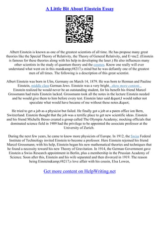 A Little Bit About Einstein Essay
Albert Einstein is known as one of the greatest scientists of all time. He has propose many great
theories like the Special Theory of Relativity, the Theory of General Relativity, and E=mc2. (Einstein
is famous for these theories along with his help in developing the laser.) He also influences many
other scientists in the study of quantum theory and the cosmos. Know one really will ever
understand what went on in this man&amp;#8217;s mind but he was defiantly one of the greatest
men of all times. The following is a description of this great scientist.
Albert Einstein was born in Ulm, Germany on March 14, 1879. He was born to Herman and Pauline
Einstein, middle class German Jews. Einstein was a very bright...show more content...
Einstein realized he would never be an outstanding student, for his benefit his friend Marcel
Grossmann had traits Einstein lacked. Grossmann took all the notes in the lecture Einstein needed
and he would give them to him before every test. Einstein later said "I would rather not
speculate what would have became of me without these notes."
He tried to get a job as a physicist but failed. He finally got a job at a paten office ion Bern,
Switzerland. Einstein thought that the job was a terrific place to get new scientific ideas. Einstein
and his friend Michelle Besso created a group called The Olympia Academy; mocking officials that
dominated science field in 1909 had the privilege to be appointed the associate professor at the
University of Zurich.
During the next few years, he came to know more physicists of Europe. In 1912, the Swiss Federal
Institute of Technology invited Einstein to become a professor. Here Einstein rejoined his friend
Marcel Grossmann; with his help, Einstein began his new mathematical theories and techniques that
he found a necessity toward his new Theory of Gravitation. In 1914, the German Government gave
Einstein a Swiss Research appointment in Berlin, plus a membership in the Prussian Academy of
Science. Soon after this, Einstein and his wife separated and then divorced in 1919. The reason
being Einstein&amp;#8217;s love affair with his cousin, Elsa Lowen,
Get more content on HelpWriting.net
 