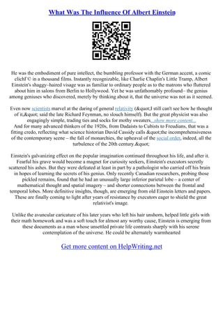 What Was The Influence Of Albert Einstein
He was the embodiment of pure intellect, the bumbling professor with the German accent, a comic
clichГ© in a thousand films. Instantly recognizable, like Charlie Chaplin's Little Tramp, Albert
Einstein's shaggy–haired visage was as familiar to ordinary people as to the matrons who fluttered
about him in salons from Berlin to Hollywood. Yet he was unfathomably profound– the genius
among geniuses who discovered, merely by thinking about it, that the universe was not as it seemed.
Even now scientists marvel at the daring of general relativity ("I still can't see how he thought
of it," said the late Richard Feynman, no slouch himself). But the great physicist was also
engagingly simple, trading ties and socks for mothy sweaters...show more content...
And for many advanced thinkers of the 1920s, from Dadaists to Cubists to Freudians, that was a
fitting credo, reflecting what science historian David Cassidy calls "the incomprehensiveness
of the contemporary scene – the fall of monarchies, the upheaval of the social order, indeed, all the
turbulence of the 20th century."
Einstein's galvanizing effect on the popular imagination continued throughout his life, and after it.
Fearful his grave would become a magnet for curiosity seekers, Einstein's executors secretly
scattered his ashes. But they were defeated at least in part by a pathologist who carried off his brain
in hopes of learning the secrets of his genius. Only recently Canadian researchers, probing those
pickled remains, found that he had an unusually large inferior parietal lobe – a center of
mathematical thought and spatial imagery – and shorter connections between the frontal and
temporal lobes. More definitive insights, though, are emerging from old Einstein letters and papers.
These are finally coming to light after years of resistance by executors eager to shield the great
relativist's image.
Unlike the avuncular caricature of his later years who left his hair unshorn, helped little girls with
their math homework and was a soft touch for almost any worthy cause, Einstein is emerging from
these documents as a man whose unsettled private life contrasts sharply with his serene
contemplation of the universe. He could be alternately warmhearted
Get more content on HelpWriting.net
 