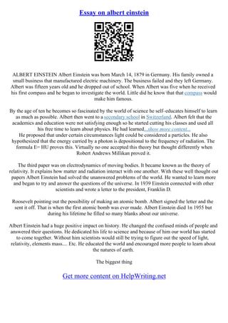 Essay on albert einstein
ALBERT EINSTEIN Albert Einstein was born March 14, 1879 in Germany. His family owned a
small business that manufactured electric machinery. The business failed and they left Germany.
Albert was fifteen years old and he dropped out of school. When Albert was five when he received
his first compass and he began to investigate the world. Little did he know that that compass would
make him famous.
By the age of ten he becomes so fascinated by the world of science he self–educates himself to learn
as much as possible. Albert then went to a secondary school in Switzerland. Albert felt that the
academics and education were not satisfying enough so he started cutting his classes and used all
his free time to learn about physics. He had learned...show more content...
He proposed that under certain circumstances light could be considered a particles. He also
hypothesized that the energy carried by a photon is depositional to the frequency of radiation. The
formula E= HU proves this. Virtually no one accepted this theory but thought differently when
Robert Andrews Millikan proved it.
The third paper was on electrodynamics of moving bodies. It became known as the theory of
relativity. It explains how matter and radiation interact with one another. With these well thought out
papers Albert Einstein had solved the unanswered problems of the world. He wanted to learn more
and began to try and answer the questions of the universe. In 1939 Einstein connected with other
scientists and wrote a letter to the president, Franklin D.
Roosevelt pointing out the possibility of making an atomic bomb. Albert signed the letter and the
sent it off. That is when the first atomic bomb was ever made. Albert Einstein died 1n 1955 but
during his lifetime he filled so many blanks about our universe.
Albert Einstein had a huge positive impact on history. He changed the confused minds of people and
answered their questions. He dedicated his life to science and because of him our world has started
to come together. Without him scientists would still be trying to figure out the speed of light,
relativity, elements mass.... Etc. He educated the world and encouraged more people to learn about
the natures of earth.
The biggest thing
Get more content on HelpWriting.net
 