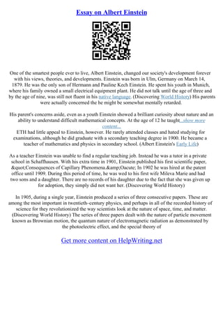 Essay on Albert Einstein
One of the smartest people ever to live, Albert Einstein, changed our society's development forever
with his views, theories, and developments. Einstein was born in Ulm, Germany on March 14,
1879. He was the only son of Hermann and Pauline Kech Einstein. He spent his youth in Munich,
where his family owned a small electrical equipment plant. He did not talk until the age of three and
by the age of nine, was still not fluent in his native language. (Discovering World History) His parents
were actually concerned the he might be somewhat mentally retarded.
His parent's concerns aside, even as a youth Einstein showed a brilliant curiosity about nature and an
ability to understand difficult mathematical concepts. At the age of 12 he taught...show more
content...
ETH had little appeal to Einstein, however. He rarely attended classes and hated studying for
examinations, although he did graduate with a secondary teaching degree in 1900. He became a
teacher of mathematics and physics in secondary school. (Albert Einstein's Early Life)
As a teacher Einstein was unable to find a regular teaching job. Instead he was a tutor in a private
school in Schaffhausen. With his extra time in 1901, Einstein published his first scientific paper,
"Consequences of Capillary Phenomena.&amp;Oacute; In 1902 he was hired at the patent
office until 1909. During this period of time, he was wed to his first wife Mileva Marie and had
two sons and a daughter. There are no records of his daughter due to the fact that she was given up
for adoption, they simply did not want her. (Discovering World History)
In 1905, during a single year, Einstein produced a series of three consecutive papers. These are
among the most important in twentieth–century physics, and perhaps in all of the recorded history of
science for they revolutionized the way scientists look at the nature of space, time, and matter.
(Discovering World History) The series of three papers dealt with the nature of particle movement
known as Brownian motion, the quantum nature of electromagnetic radiation as demonstrated by
the photoelectric effect, and the special theory of
Get more content on HelpWriting.net
 