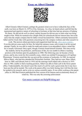 Essay on Albert Einstein
Albert Einstein Albert Einstein, perhaps the greatest mind ever to have walked the face of the
earth, was born on March 14, 1879 in Ulm, Germany. As a boy, he hated school, and felt that the
regimented and repetitive nature of schooling in Germany at that time had any promise of helping
his future. He did not do well in school, mainly because he did not care to learn what was being
taught to him. While he seemed to be a bright child, his schoolwork did not interest him, but at the
same time the simple compass that his father owned fascinated him. Albert constantly harassed his
father and his Uncle Jake with questions concerning how the compass worked, and what caused it to
work. The answers about gravitation and magnetism kept him up...show more content...
Even this did not come easily for him. He failed the entrance exam, only to pass it on his second
attempt. Finally, he was able to study his math and science in an atmosphere where a mind like
his is usually welcomed. Once again, though, Einstein found himself resented. This time not by
the students, but by his professors, and because of this, he was unable to obtain a teaching
position at the Institute upon his graduation in 1900. The following year, he became a Swiss
citizen, and he also wrote his first scientific essay, which was entitled 'Consequences of Capillary
Phenomena.' Einstein noted that this was proved the existence of molecules. In 1902, he married
Mileva Maric, who had also attended the Polytechnic Institute. They had two sons, Hans Albert,
born in 1904, and Edward, born in 1910, but the marriage itself ended with a divorce in 1919.
Also in 1902, unable to find a teaching position, Albert was able to find a job in the Swiss patent
office. Understandably, this doesn't seem like much of a job for such a great mind, but it may have
been just the job he needed. The work at the patent office was fairly boring, but it left him the time
he needed to do research, and to write on various scientific topics. It was while working at the patent
office in 1905 that Einstein published the first version of his famous and revolutionary theory of
relativity. This was only the crowning achievement
Get more content on HelpWriting.net
 