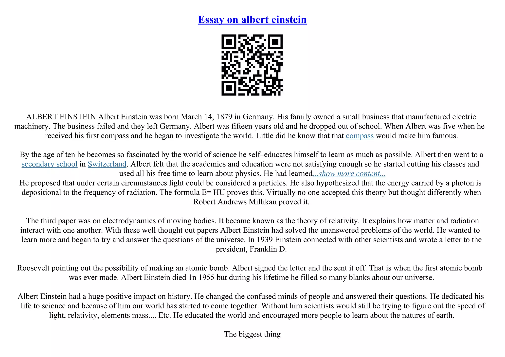 Essay on albert einstein
ALBERT EINSTEIN Albert Einstein was born March 14, 1879 in Germany. His family owned a small business that manufactured electric
machinery. The business failed and they left Germany. Albert was fifteen years old and he dropped out of school. When Albert was five when he
received his first compass and he began to investigate the world. Little did he know that that compass would make him famous.
By the age of ten he becomes so fascinated by the world of science he self–educates himself to learn as much as possible. Albert then went to a
secondary school in Switzerland. Albert felt that the academics and education were not satisfying enough so he started cutting his classes and
used all his free time to learn about physics. He had learned...show more content...
He proposed that under certain circumstances light could be considered a particles. He also hypothesized that the energy carried by a photon is
depositional to the frequency of radiation. The formula E= HU proves this. Virtually no one accepted this theory but thought differently when
Robert Andrews Millikan proved it.
The third paper was on electrodynamics of moving bodies. It became known as the theory of relativity. It explains how matter and radiation
interact with one another. With these well thought out papers Albert Einstein had solved the unanswered problems of the world. He wanted to
learn more and began to try and answer the questions of the universe. In 1939 Einstein connected with other scientists and wrote a letter to the
president, Franklin D.
Roosevelt pointing out the possibility of making an atomic bomb. Albert signed the letter and the sent it off. That is when the first atomic bomb
was ever made. Albert Einstein died 1n 1955 but during his lifetime he filled so many blanks about our universe.
Albert Einstein had a huge positive impact on history. He changed the confused minds of people and answered their questions. He dedicated his
life to science and because of him our world has started to come together. Without him scientists would still be trying to figure out the speed of
light, relativity, elements mass.... Etc. He educated the world and encouraged more people to learn about the natures of earth.
The biggest thing
 