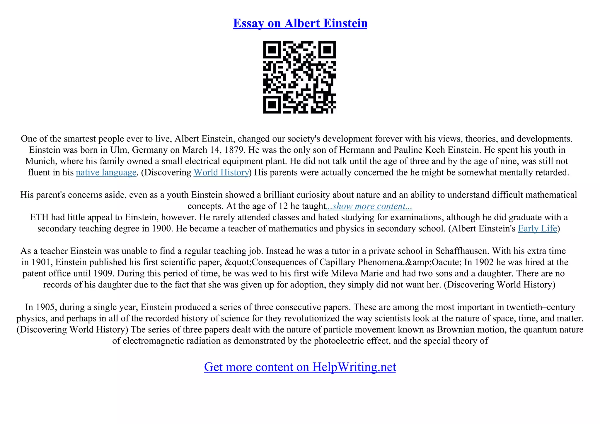 Essay on Albert Einstein
One of the smartest people ever to live, Albert Einstein, changed our society's development forever with his views, theories, and developments.
Einstein was born in Ulm, Germany on March 14, 1879. He was the only son of Hermann and Pauline Kech Einstein. He spent his youth in
Munich, where his family owned a small electrical equipment plant. He did not talk until the age of three and by the age of nine, was still not
fluent in his native language. (Discovering World History) His parents were actually concerned the he might be somewhat mentally retarded.
His parent's concerns aside, even as a youth Einstein showed a brilliant curiosity about nature and an ability to understand difficult mathematical
concepts. At the age of 12 he taught...show more content...
ETH had little appeal to Einstein, however. He rarely attended classes and hated studying for examinations, although he did graduate with a
secondary teaching degree in 1900. He became a teacher of mathematics and physics in secondary school. (Albert Einstein's Early Life)
As a teacher Einstein was unable to find a regular teaching job. Instead he was a tutor in a private school in Schaffhausen. With his extra time
in 1901, Einstein published his first scientific paper, "Consequences of Capillary Phenomena.&amp;Oacute; In 1902 he was hired at the
patent office until 1909. During this period of time, he was wed to his first wife Mileva Marie and had two sons and a daughter. There are no
records of his daughter due to the fact that she was given up for adoption, they simply did not want her. (Discovering World History)
In 1905, during a single year, Einstein produced a series of three consecutive papers. These are among the most important in twentieth–century
physics, and perhaps in all of the recorded history of science for they revolutionized the way scientists look at the nature of space, time, and matter.
(Discovering World History) The series of three papers dealt with the nature of particle movement known as Brownian motion, the quantum nature
of electromagnetic radiation as demonstrated by the photoelectric effect, and the special theory of
Get more content on HelpWriting.net
 