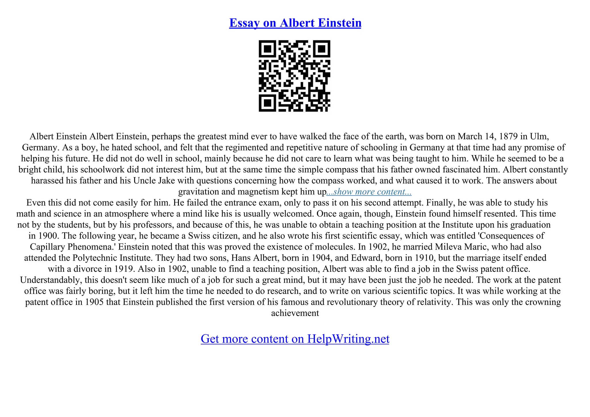 Essay on Albert Einstein
Albert Einstein Albert Einstein, perhaps the greatest mind ever to have walked the face of the earth, was born on March 14, 1879 in Ulm,
Germany. As a boy, he hated school, and felt that the regimented and repetitive nature of schooling in Germany at that time had any promise of
helping his future. He did not do well in school, mainly because he did not care to learn what was being taught to him. While he seemed to be a
bright child, his schoolwork did not interest him, but at the same time the simple compass that his father owned fascinated him. Albert constantly
harassed his father and his Uncle Jake with questions concerning how the compass worked, and what caused it to work. The answers about
gravitation and magnetism kept him up...show more content...
Even this did not come easily for him. He failed the entrance exam, only to pass it on his second attempt. Finally, he was able to study his
math and science in an atmosphere where a mind like his is usually welcomed. Once again, though, Einstein found himself resented. This time
not by the students, but by his professors, and because of this, he was unable to obtain a teaching position at the Institute upon his graduation
in 1900. The following year, he became a Swiss citizen, and he also wrote his first scientific essay, which was entitled 'Consequences of
Capillary Phenomena.' Einstein noted that this was proved the existence of molecules. In 1902, he married Mileva Maric, who had also
attended the Polytechnic Institute. They had two sons, Hans Albert, born in 1904, and Edward, born in 1910, but the marriage itself ended
with a divorce in 1919. Also in 1902, unable to find a teaching position, Albert was able to find a job in the Swiss patent office.
Understandably, this doesn't seem like much of a job for such a great mind, but it may have been just the job he needed. The work at the patent
office was fairly boring, but it left him the time he needed to do research, and to write on various scientific topics. It was while working at the
patent office in 1905 that Einstein published the first version of his famous and revolutionary theory of relativity. This was only the crowning
achievement
Get more content on HelpWriting.net
 