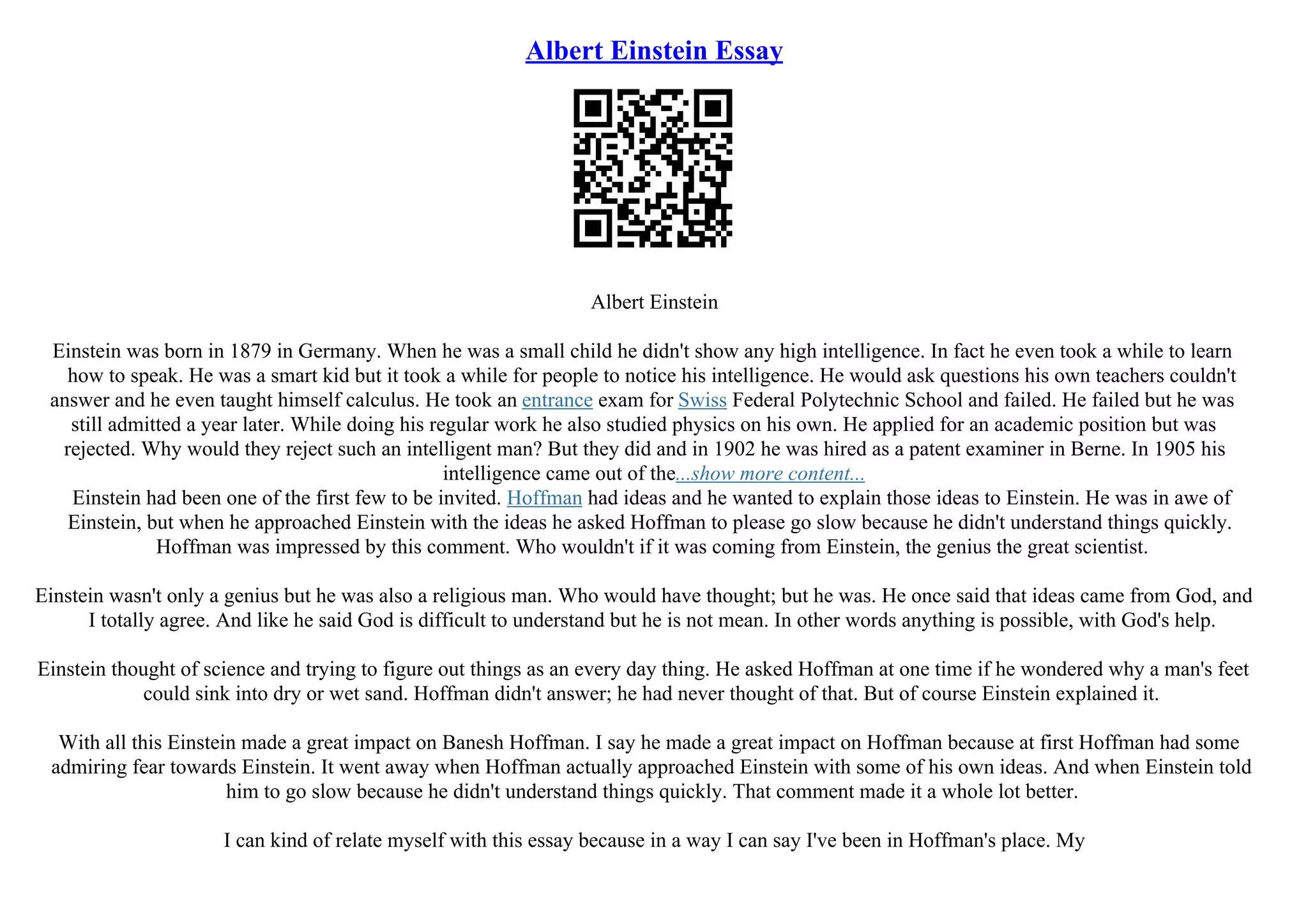 Albert Einstein Essay
Albert Einstein
Einstein was born in 1879 in Germany. When he was a small child he didn't show any high intelligence. In fact he even took a while to learn
how to speak. He was a smart kid but it took a while for people to notice his intelligence. He would ask questions his own teachers couldn't
answer and he even taught himself calculus. He took an entrance exam for Swiss Federal Polytechnic School and failed. He failed but he was
still admitted a year later. While doing his regular work he also studied physics on his own. He applied for an academic position but was
rejected. Why would they reject such an intelligent man? But they did and in 1902 he was hired as a patent examiner in Berne. In 1905 his
intelligence came out of the...show more content...
Einstein had been one of the first few to be invited. Hoffman had ideas and he wanted to explain those ideas to Einstein. He was in awe of
Einstein, but when he approached Einstein with the ideas he asked Hoffman to please go slow because he didn't understand things quickly.
Hoffman was impressed by this comment. Who wouldn't if it was coming from Einstein, the genius the great scientist.
Einstein wasn't only a genius but he was also a religious man. Who would have thought; but he was. He once said that ideas came from God, and
I totally agree. And like he said God is difficult to understand but he is not mean. In other words anything is possible, with God's help.
Einstein thought of science and trying to figure out things as an every day thing. He asked Hoffman at one time if he wondered why a man's feet
could sink into dry or wet sand. Hoffman didn't answer; he had never thought of that. But of course Einstein explained it.
With all this Einstein made a great impact on Banesh Hoffman. I say he made a great impact on Hoffman because at first Hoffman had some
admiring fear towards Einstein. It went away when Hoffman actually approached Einstein with some of his own ideas. And when Einstein told
him to go slow because he didn't understand things quickly. That comment made it a whole lot better.
I can kind of relate myself with this essay because in a way I can say I've been in Hoffman's place. My
 