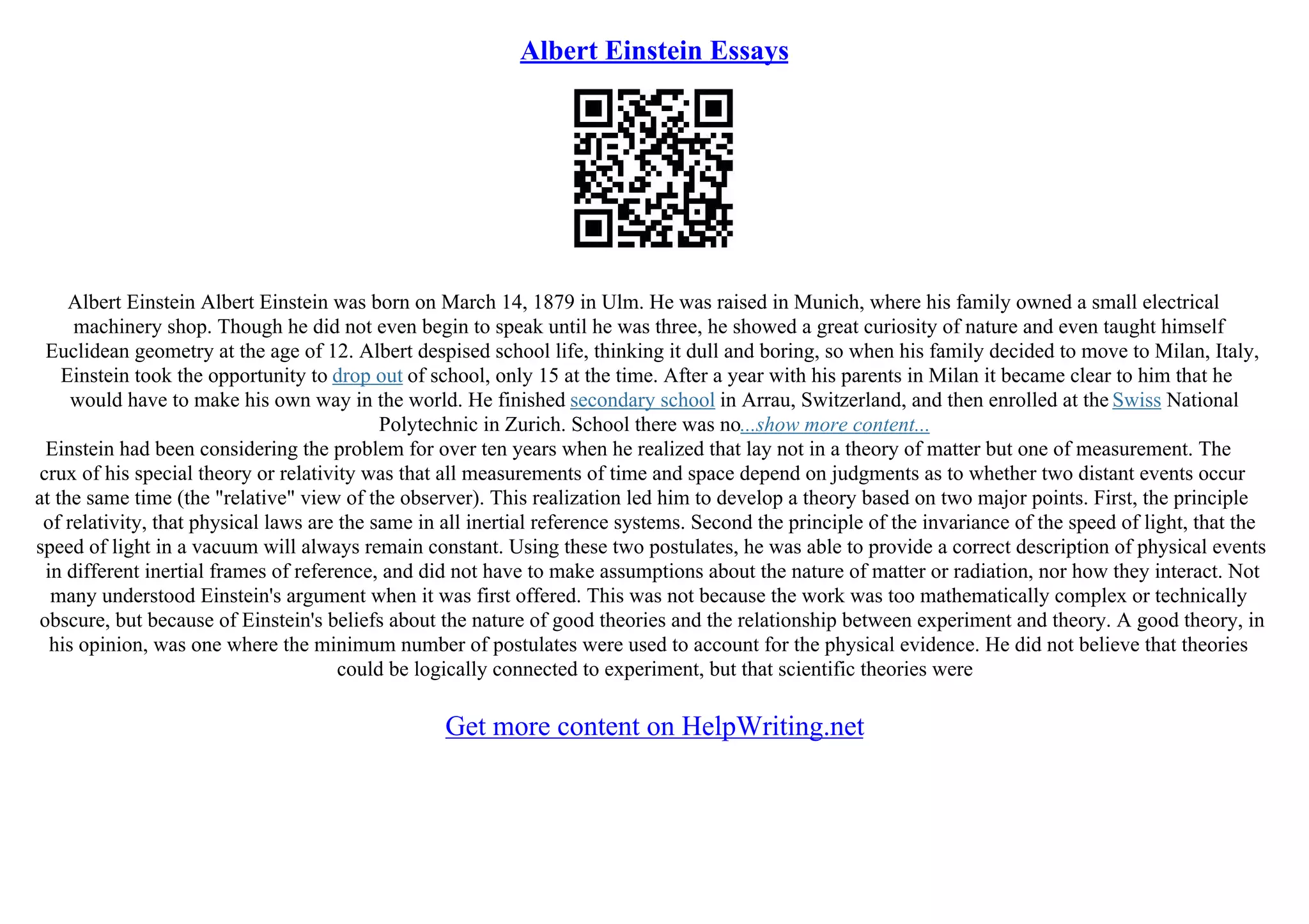 Albert Einstein Essays
Albert Einstein Albert Einstein was born on March 14, 1879 in Ulm. He was raised in Munich, where his family owned a small electrical
machinery shop. Though he did not even begin to speak until he was three, he showed a great curiosity of nature and even taught himself
Euclidean geometry at the age of 12. Albert despised school life, thinking it dull and boring, so when his family decided to move to Milan, Italy,
Einstein took the opportunity to drop out of school, only 15 at the time. After a year with his parents in Milan it became clear to him that he
would have to make his own way in the world. He finished secondary school in Arrau, Switzerland, and then enrolled at the Swiss National
Polytechnic in Zurich. School there was no...show more content...
Einstein had been considering the problem for over ten years when he realized that lay not in a theory of matter but one of measurement. The
crux of his special theory or relativity was that all measurements of time and space depend on judgments as to whether two distant events occur
at the same time (the "relative" view of the observer). This realization led him to develop a theory based on two major points. First, the principle
of relativity, that physical laws are the same in all inertial reference systems. Second the principle of the invariance of the speed of light, that the
speed of light in a vacuum will always remain constant. Using these two postulates, he was able to provide a correct description of physical events
in different inertial frames of reference, and did not have to make assumptions about the nature of matter or radiation, nor how they interact. Not
many understood Einstein's argument when it was first offered. This was not because the work was too mathematically complex or technically
obscure, but because of Einstein's beliefs about the nature of good theories and the relationship between experiment and theory. A good theory, in
his opinion, was one where the minimum number of postulates were used to account for the physical evidence. He did not believe that theories
could be logically connected to experiment, but that scientific theories were
Get more content on HelpWriting.net
 