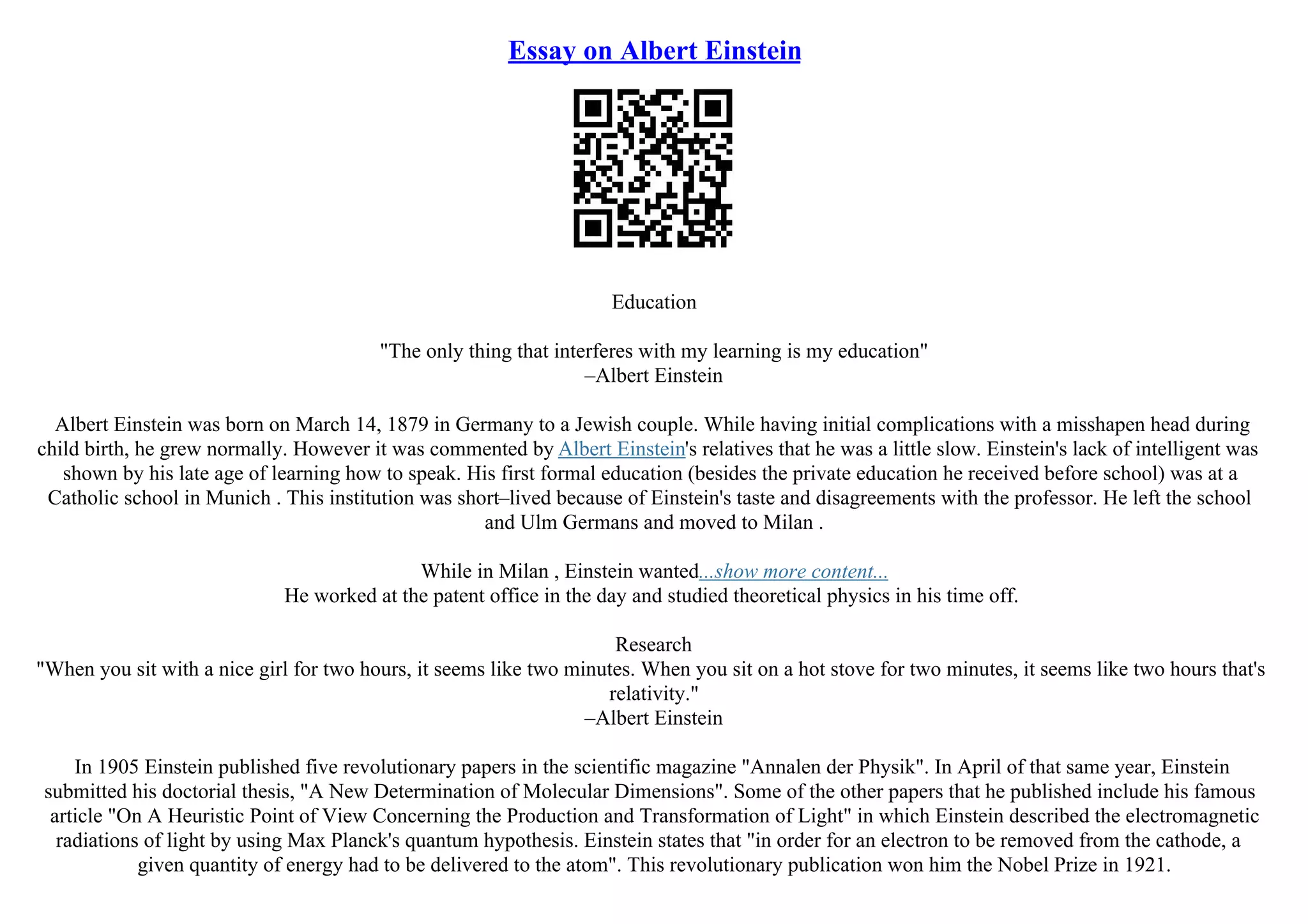 Essay on Albert Einstein
Education
"The only thing that interferes with my learning is my education"
–Albert Einstein
Albert Einstein was born on March 14, 1879 in Germany to a Jewish couple. While having initial complications with a misshapen head during
child birth, he grew normally. However it was commented by Albert Einstein's relatives that he was a little slow. Einstein's lack of intelligent was
shown by his late age of learning how to speak. His first formal education (besides the private education he received before school) was at a
Catholic school in Munich . This institution was short–lived because of Einstein's taste and disagreements with the professor. He left the school
and Ulm Germans and moved to Milan .
While in Milan , Einstein wanted...show more content...
He worked at the patent office in the day and studied theoretical physics in his time off.
Research
"When you sit with a nice girl for two hours, it seems like two minutes. When you sit on a hot stove for two minutes, it seems like two hours that's
relativity."
–Albert Einstein
In 1905 Einstein published five revolutionary papers in the scientific magazine "Annalen der Physik". In April of that same year, Einstein
submitted his doctorial thesis, "A New Determination of Molecular Dimensions". Some of the other papers that he published include his famous
article "On A Heuristic Point of View Concerning the Production and Transformation of Light" in which Einstein described the electromagnetic
radiations of light by using Max Planck's quantum hypothesis. Einstein states that "in order for an electron to be removed from the cathode, a
given quantity of energy had to be delivered to the atom". This revolutionary publication won him the Nobel Prize in 1921.
 