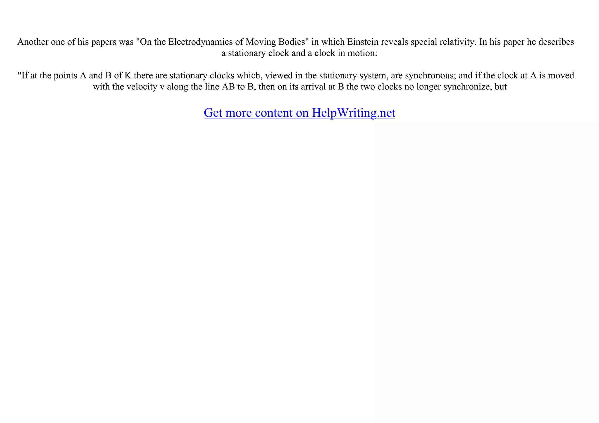 Another one of his papers was "On the Electrodynamics of Moving Bodies" in which Einstein reveals special relativity. In his paper he describes
a stationary clock and a clock in motion:
"If at the points A and B of K there are stationary clocks which, viewed in the stationary system, are synchronous; and if the clock at A is moved
with the velocity v along the line AB to B, then on its arrival at B the two clocks no longer synchronize, but
Get more content on HelpWriting.net
 