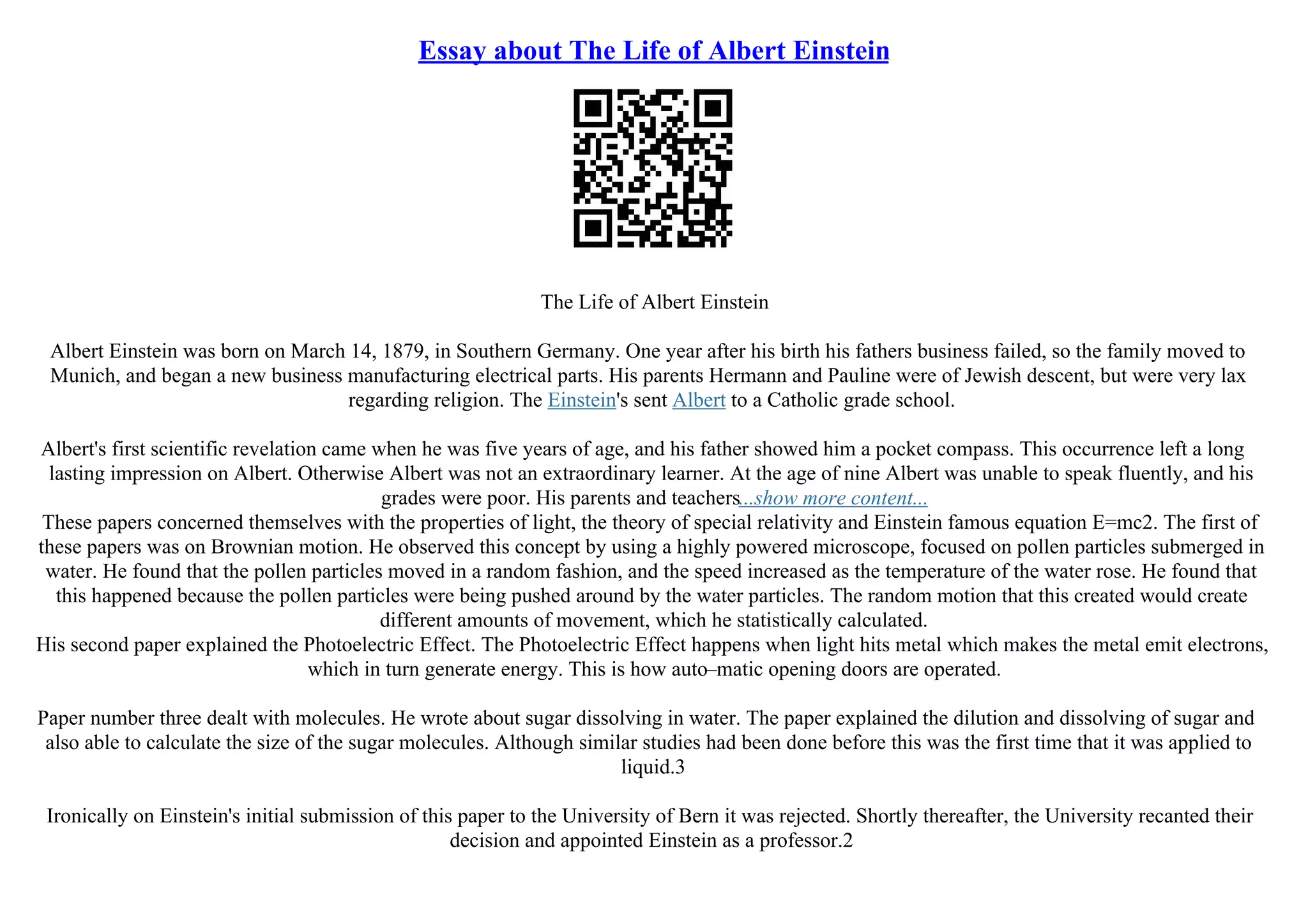 Essay about The Life of Albert Einstein
The Life of Albert Einstein
Albert Einstein was born on March 14, 1879, in Southern Germany. One year after his birth his fathers business failed, so the family moved to
Munich, and began a new business manufacturing electrical parts. His parents Hermann and Pauline were of Jewish descent, but were very lax
regarding religion. The Einstein's sent Albert to a Catholic grade school.
Albert's first scientific revelation came when he was five years of age, and his father showed him a pocket compass. This occurrence left a long
lasting impression on Albert. Otherwise Albert was not an extraordinary learner. At the age of nine Albert was unable to speak fluently, and his
grades were poor. His parents and teachers...show more content...
These papers concerned themselves with the properties of light, the theory of special relativity and Einstein famous equation E=mc2. The first of
these papers was on Brownian motion. He observed this concept by using a highly powered microscope, focused on pollen particles submerged in
water. He found that the pollen particles moved in a random fashion, and the speed increased as the temperature of the water rose. He found that
this happened because the pollen particles were being pushed around by the water particles. The random motion that this created would create
different amounts of movement, which he statistically calculated.
His second paper explained the Photoelectric Effect. The Photoelectric Effect happens when light hits metal which makes the metal emit electrons,
which in turn generate energy. This is how auto–matic opening doors are operated.
Paper number three dealt with molecules. He wrote about sugar dissolving in water. The paper explained the dilution and dissolving of sugar and
also able to calculate the size of the sugar molecules. Although similar studies had been done before this was the first time that it was applied to
liquid.3
Ironically on Einstein's initial submission of this paper to the University of Bern it was rejected. Shortly thereafter, the University recanted their
decision and appointed Einstein as a professor.2
 