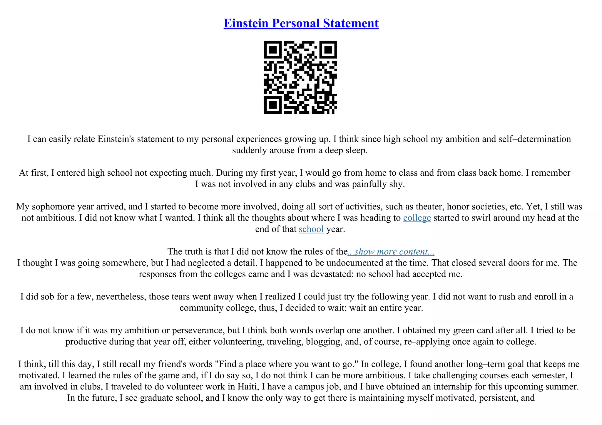 Einstein Personal Statement
I can easily relate Einstein's statement to my personal experiences growing up. I think since high school my ambition and self–determination
suddenly arouse from a deep sleep.
At first, I entered high school not expecting much. During my first year, I would go from home to class and from class back home. I remember
I was not involved in any clubs and was painfully shy.
My sophomore year arrived, and I started to become more involved, doing all sort of activities, such as theater, honor societies, etc. Yet, I still was
not ambitious. I did not know what I wanted. I think all the thoughts about where I was heading to college started to swirl around my head at the
end of that school year.
The truth is that I did not know the rules of the...show more content...
I thought I was going somewhere, but I had neglected a detail. I happened to be undocumented at the time. That closed several doors for me. The
responses from the colleges came and I was devastated: no school had accepted me.
I did sob for a few, nevertheless, those tears went away when I realized I could just try the following year. I did not want to rush and enroll in a
community college, thus, I decided to wait; wait an entire year.
I do not know if it was my ambition or perseverance, but I think both words overlap one another. I obtained my green card after all. I tried to be
productive during that year off, either volunteering, traveling, blogging, and, of course, re–applying once again to college.
I think, till this day, I still recall my friend's words "Find a place where you want to go." In college, I found another long–term goal that keeps me
motivated. I learned the rules of the game and, if I do say so, I do not think I can be more ambitious. I take challenging courses each semester, I
am involved in clubs, I traveled to do volunteer work in Haiti, I have a campus job, and I have obtained an internship for this upcoming summer.
In the future, I see graduate school, and I know the only way to get there is maintaining myself motivated, persistent, and
 