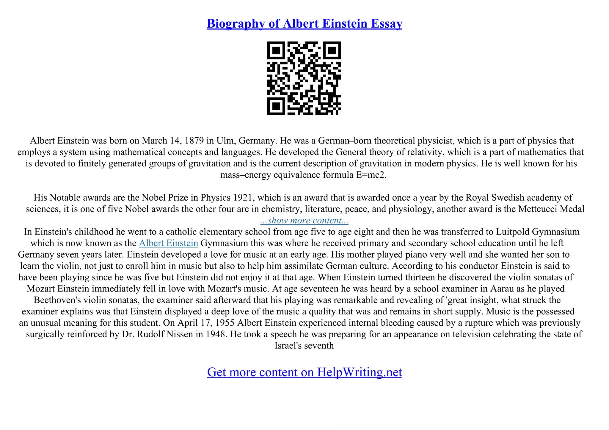 Biography of Albert Einstein Essay
Albert Einstein was born on March 14, 1879 in Ulm, Germany. He was a German–born theoretical physicist, which is a part of physics that
employs a system using mathematical concepts and languages. He developed the General theory of relativity, which is a part of mathematics that
is devoted to finitely generated groups of gravitation and is the current description of gravitation in modern physics. He is well known for his
mass–energy equivalence formula E=mc2.
His Notable awards are the Nobel Prize in Physics 1921, which is an award that is awarded once a year by the Royal Swedish academy of
sciences, it is one of five Nobel awards the other four are in chemistry, literature, peace, and physiology, another award is the Metteucci Medal
...show more content...
In Einstein's childhood he went to a catholic elementary school from age five to age eight and then he was transferred to Luitpold Gymnasium
which is now known as the Albert Einstein Gymnasium this was where he received primary and secondary school education until he left
Germany seven years later. Einstein developed a love for music at an early age. His mother played piano very well and she wanted her son to
learn the violin, not just to enroll him in music but also to help him assimilate German culture. According to his conductor Einstein is said to
have been playing since he was five but Einstein did not enjoy it at that age. When Einstein turned thirteen he discovered the violin sonatas of
Mozart Einstein immediately fell in love with Mozart's music. At age seventeen he was heard by a school examiner in Aarau as he played
Beethoven's violin sonatas, the examiner said afterward that his playing was remarkable and revealing of 'great insight, what struck the
examiner explains was that Einstein displayed a deep love of the music a quality that was and remains in short supply. Music is the possessed
an unusual meaning for this student. On April 17, 1955 Albert Einstein experienced internal bleeding caused by a rupture which was previously
surgically reinforced by Dr. Rudolf Nissen in 1948. He took a speech he was preparing for an appearance on television celebrating the state of
Israel's seventh
Get more content on HelpWriting.net
 