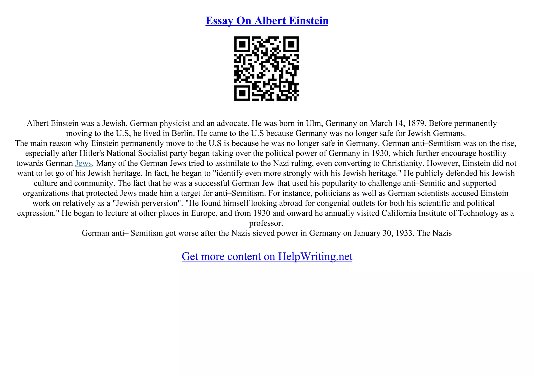 Essay On Albert Einstein
Albert Einstein was a Jewish, German physicist and an advocate. He was born in Ulm, Germany on March 14, 1879. Before permanently
moving to the U.S, he lived in Berlin. He came to the U.S because Germany was no longer safe for Jewish Germans.
The main reason why Einstein permanently move to the U.S is because he was no longer safe in Germany. German anti–Semitism was on the rise,
especially after Hitler's National Socialist party began taking over the political power of Germany in 1930, which further encourage hostility
towards German Jews. Many of the German Jews tried to assimilate to the Nazi ruling, even converting to Christianity. However, Einstein did not
want to let go of his Jewish heritage. In fact, he began to "identify even more strongly with his Jewish heritage." He publicly defended his Jewish
culture and community. The fact that he was a successful German Jew that used his popularity to challenge anti–Semitic and supported
organizations that protected Jews made him a target for anti–Semitism. For instance, politicians as well as German scientists accused Einstein
work on relatively as a "Jewish perversion". "He found himself looking abroad for congenial outlets for both his scientific and political
expression." He began to lecture at other places in Europe, and from 1930 and onward he annually visited California Institute of Technology as a
professor.
German anti– Semitism got worse after the Nazis sieved power in Germany on January 30, 1933. The Nazis
Get more content on HelpWriting.net
 
