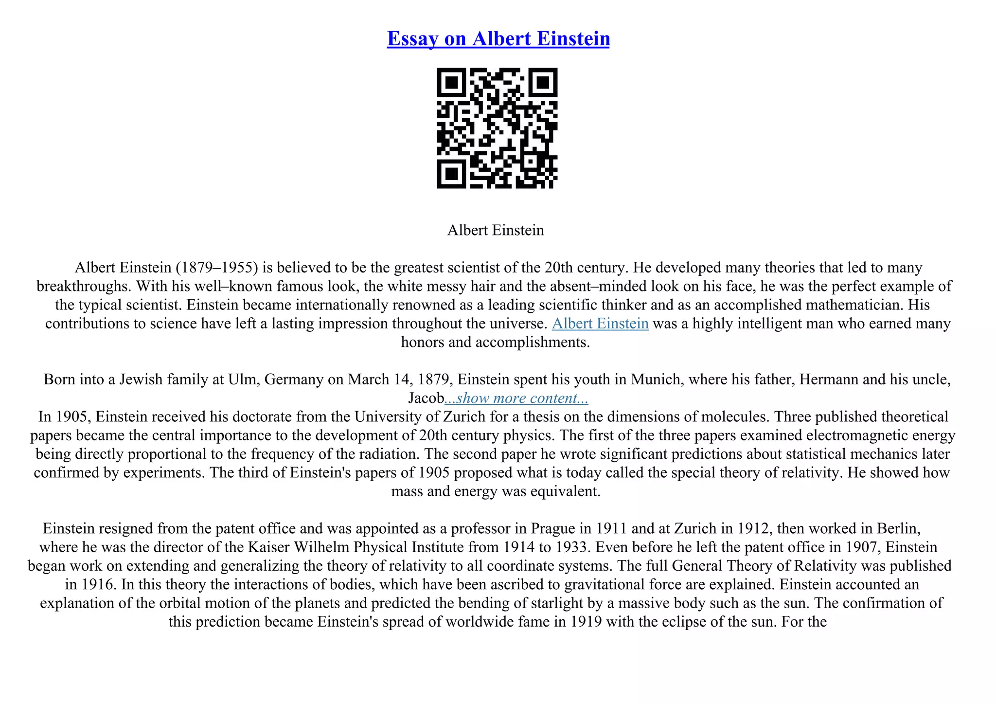 Essay on Albert Einstein
Albert Einstein
Albert Einstein (1879–1955) is believed to be the greatest scientist of the 20th century. He developed many theories that led to many
breakthroughs. With his well–known famous look, the white messy hair and the absent–minded look on his face, he was the perfect example of
the typical scientist. Einstein became internationally renowned as a leading scientific thinker and as an accomplished mathematician. His
contributions to science have left a lasting impression throughout the universe. Albert Einstein was a highly intelligent man who earned many
honors and accomplishments.
Born into a Jewish family at Ulm, Germany on March 14, 1879, Einstein spent his youth in Munich, where his father, Hermann and his uncle,
Jacob...show more content...
In 1905, Einstein received his doctorate from the University of Zurich for a thesis on the dimensions of molecules. Three published theoretical
papers became the central importance to the development of 20th century physics. The first of the three papers examined electromagnetic energy
being directly proportional to the frequency of the radiation. The second paper he wrote significant predictions about statistical mechanics later
confirmed by experiments. The third of Einstein's papers of 1905 proposed what is today called the special theory of relativity. He showed how
mass and energy was equivalent.
Einstein resigned from the patent office and was appointed as a professor in Prague in 1911 and at Zurich in 1912, then worked in Berlin,
where he was the director of the Kaiser Wilhelm Physical Institute from 1914 to 1933. Even before he left the patent office in 1907, Einstein
began work on extending and generalizing the theory of relativity to all coordinate systems. The full General Theory of Relativity was published
in 1916. In this theory the interactions of bodies, which have been ascribed to gravitational force are explained. Einstein accounted an
explanation of the orbital motion of the planets and predicted the bending of starlight by a massive body such as the sun. The confirmation of
this prediction became Einstein's spread of worldwide fame in 1919 with the eclipse of the sun. For the
 