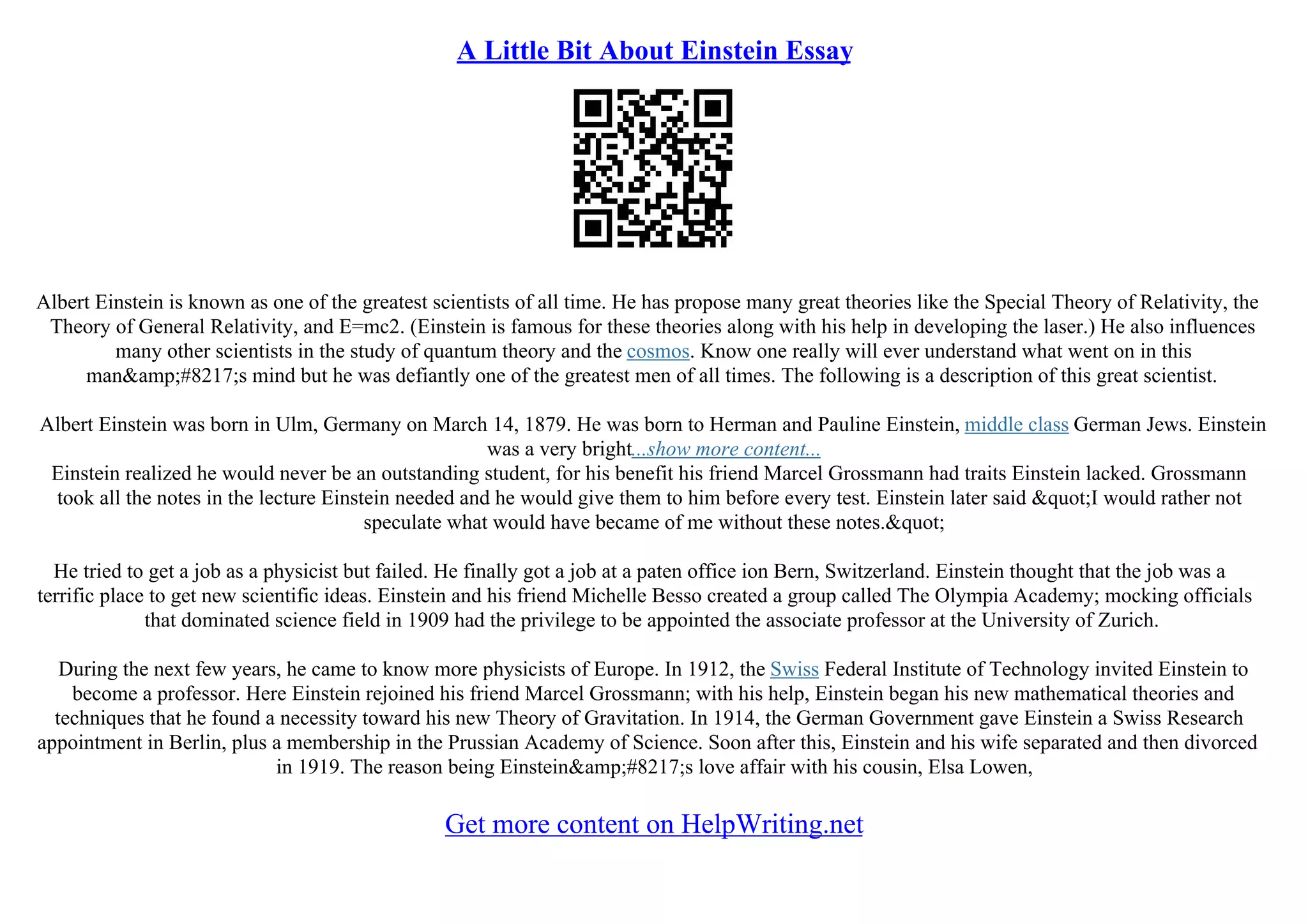 A Little Bit About Einstein Essay
Albert Einstein is known as one of the greatest scientists of all time. He has propose many great theories like the Special Theory of Relativity, the
Theory of General Relativity, and E=mc2. (Einstein is famous for these theories along with his help in developing the laser.) He also influences
many other scientists in the study of quantum theory and the cosmos. Know one really will ever understand what went on in this
man&amp;#8217;s mind but he was defiantly one of the greatest men of all times. The following is a description of this great scientist.
Albert Einstein was born in Ulm, Germany on March 14, 1879. He was born to Herman and Pauline Einstein, middle class German Jews. Einstein
was a very bright...show more content...
Einstein realized he would never be an outstanding student, for his benefit his friend Marcel Grossmann had traits Einstein lacked. Grossmann
took all the notes in the lecture Einstein needed and he would give them to him before every test. Einstein later said "I would rather not
speculate what would have became of me without these notes."
He tried to get a job as a physicist but failed. He finally got a job at a paten office ion Bern, Switzerland. Einstein thought that the job was a
terrific place to get new scientific ideas. Einstein and his friend Michelle Besso created a group called The Olympia Academy; mocking officials
that dominated science field in 1909 had the privilege to be appointed the associate professor at the University of Zurich.
During the next few years, he came to know more physicists of Europe. In 1912, the Swiss Federal Institute of Technology invited Einstein to
become a professor. Here Einstein rejoined his friend Marcel Grossmann; with his help, Einstein began his new mathematical theories and
techniques that he found a necessity toward his new Theory of Gravitation. In 1914, the German Government gave Einstein a Swiss Research
appointment in Berlin, plus a membership in the Prussian Academy of Science. Soon after this, Einstein and his wife separated and then divorced
in 1919. The reason being Einstein&amp;#8217;s love affair with his cousin, Elsa Lowen,
Get more content on HelpWriting.net
 