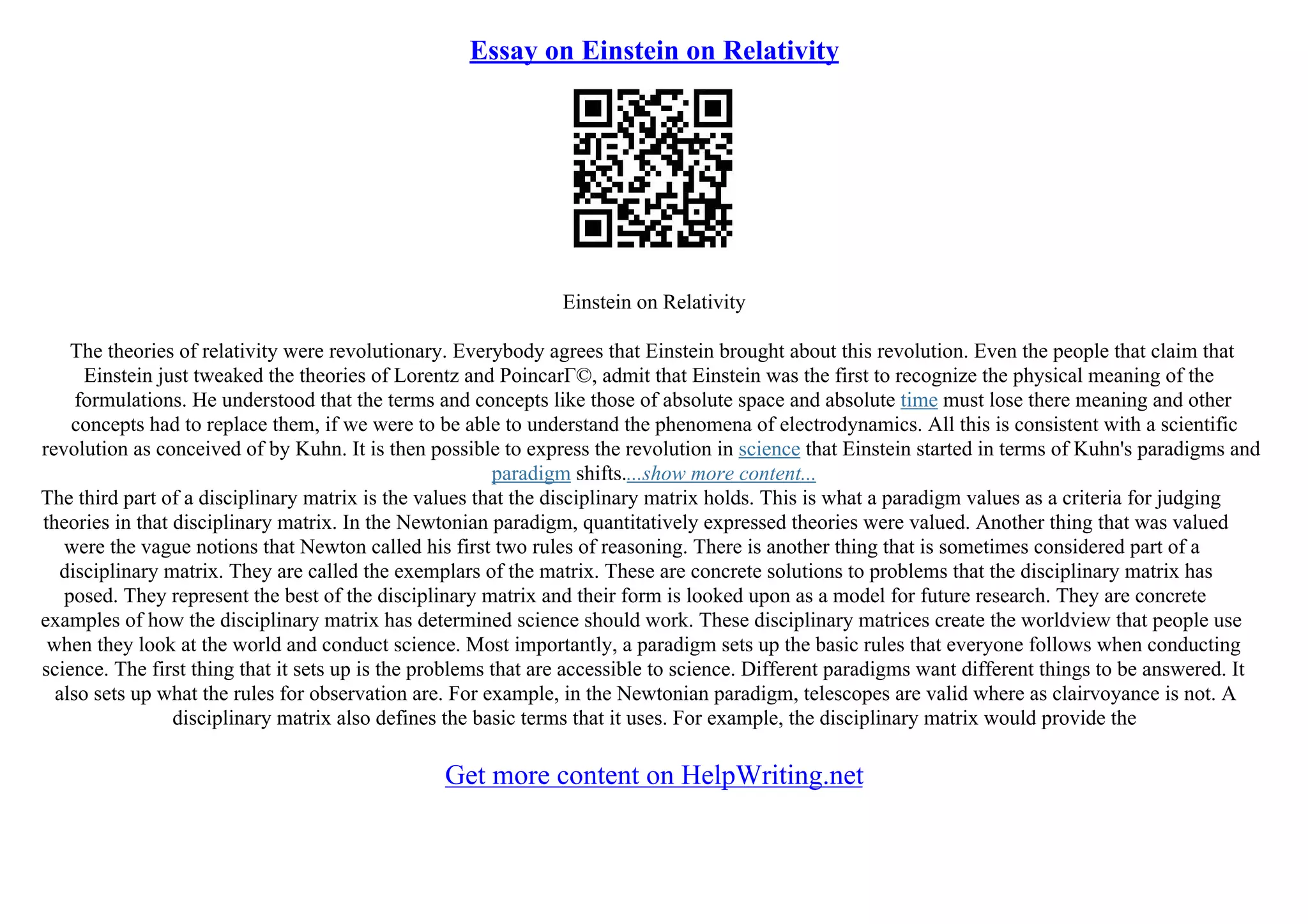 Essay on Einstein on Relativity
Einstein on Relativity
The theories of relativity were revolutionary. Everybody agrees that Einstein brought about this revolution. Even the people that claim that
Einstein just tweaked the theories of Lorentz and PoincarГ©, admit that Einstein was the first to recognize the physical meaning of the
formulations. He understood that the terms and concepts like those of absolute space and absolute time must lose there meaning and other
concepts had to replace them, if we were to be able to understand the phenomena of electrodynamics. All this is consistent with a scientific
revolution as conceived of by Kuhn. It is then possible to express the revolution in science that Einstein started in terms of Kuhn's paradigms and
paradigm shifts....show more content...
The third part of a disciplinary matrix is the values that the disciplinary matrix holds. This is what a paradigm values as a criteria for judging
theories in that disciplinary matrix. In the Newtonian paradigm, quantitatively expressed theories were valued. Another thing that was valued
were the vague notions that Newton called his first two rules of reasoning. There is another thing that is sometimes considered part of a
disciplinary matrix. They are called the exemplars of the matrix. These are concrete solutions to problems that the disciplinary matrix has
posed. They represent the best of the disciplinary matrix and their form is looked upon as a model for future research. They are concrete
examples of how the disciplinary matrix has determined science should work. These disciplinary matrices create the worldview that people use
when they look at the world and conduct science. Most importantly, a paradigm sets up the basic rules that everyone follows when conducting
science. The first thing that it sets up is the problems that are accessible to science. Different paradigms want different things to be answered. It
also sets up what the rules for observation are. For example, in the Newtonian paradigm, telescopes are valid where as clairvoyance is not. A
disciplinary matrix also defines the basic terms that it uses. For example, the disciplinary matrix would provide the
Get more content on HelpWriting.net
 