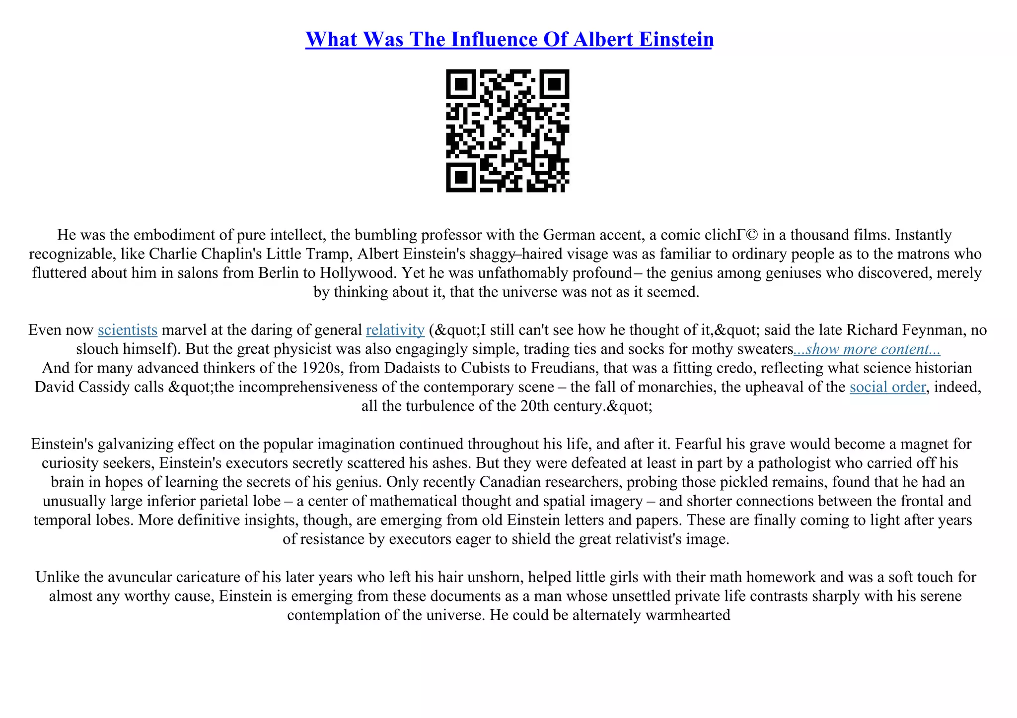 What Was The Influence Of Albert Einstein
He was the embodiment of pure intellect, the bumbling professor with the German accent, a comic clichГ© in a thousand films. Instantly
recognizable, like Charlie Chaplin's Little Tramp, Albert Einstein's shaggy–haired visage was as familiar to ordinary people as to the matrons who
fluttered about him in salons from Berlin to Hollywood. Yet he was unfathomably profound– the genius among geniuses who discovered, merely
by thinking about it, that the universe was not as it seemed.
Even now scientists marvel at the daring of general relativity ("I still can't see how he thought of it," said the late Richard Feynman, no
slouch himself). But the great physicist was also engagingly simple, trading ties and socks for mothy sweaters...show more content...
And for many advanced thinkers of the 1920s, from Dadaists to Cubists to Freudians, that was a fitting credo, reflecting what science historian
David Cassidy calls "the incomprehensiveness of the contemporary scene – the fall of monarchies, the upheaval of the social order, indeed,
all the turbulence of the 20th century."
Einstein's galvanizing effect on the popular imagination continued throughout his life, and after it. Fearful his grave would become a magnet for
curiosity seekers, Einstein's executors secretly scattered his ashes. But they were defeated at least in part by a pathologist who carried off his
brain in hopes of learning the secrets of his genius. Only recently Canadian researchers, probing those pickled remains, found that he had an
unusually large inferior parietal lobe – a center of mathematical thought and spatial imagery – and shorter connections between the frontal and
temporal lobes. More definitive insights, though, are emerging from old Einstein letters and papers. These are finally coming to light after years
of resistance by executors eager to shield the great relativist's image.
Unlike the avuncular caricature of his later years who left his hair unshorn, helped little girls with their math homework and was a soft touch for
almost any worthy cause, Einstein is emerging from these documents as a man whose unsettled private life contrasts sharply with his serene
contemplation of the universe. He could be alternately warmhearted
 