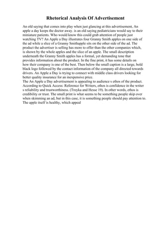 Rhetorical Analysis Of Advertisement
An old saying that comes into play when just glancing at this advertisement, An
apple a day keeps the doctor away. is an old saying pediatricians would say to their
miniature patients. Who would know this could grab attention of people just
watching TV? An Apple a Day illustrates four Granny Smith apples on one side of
the ad while a slice of a Granny Smithapple sits on the other side of the ad. The
product the advertiser is selling has more to offer than the other companies which,
is shown by the whole apples and the slice of an apple. The small description
underneath the Granny Smith apples has a formal, yet demanding tone that
provides information about the product. In the fine print, it has some details on
how their company is one of the best. Then below the small caption is a large, bold
black logo followed by the contact information of the company all directed towards
drivers. An Apple a Day is trying to connect with middle class drivers looking for
better quality insurance for an inexpensive price.
The An Apple a Day advertisement is appealing to audience s ethos of the product.
According to Quick Access: Reference for Writers, ethos is confidence in the writer
s reliability and trustworthiness. (Troyka and Hesse 19). In other words, ethos is
credibility or trust. The small print is what seems to be something people skip over
when skimming an ad, but in this case, it is something people should pay attention to.
The apple itself is healthy, which appeal
 