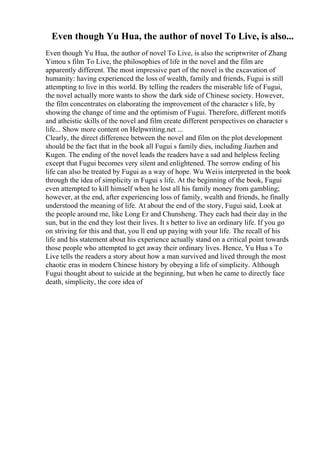 Even though Yu Hua, the author of novel To Live, is also...
Even though Yu Hua, the author of novel To Live, is also the scriptwriter of Zhang
Yimou s film To Live, the philosophies of life in the novel and the film are
apparently different. The most impressive part of the novel is the excavation of
humanity: having experienced the loss of wealth, family and friends, Fugui is still
attempting to live in this world. By telling the readers the miserable life of Fugui,
the novel actually more wants to show the dark side of Chinese society. However,
the film concentrates on elaborating the improvement of the character s life, by
showing the change of time and the optimism of Fugui. Therefore, different motifs
and atheistic skills of the novel and film create different perspectives on character s
life... Show more content on Helpwriting.net ...
Clearly, the direct difference between the novel and film on the plot development
should be the fact that in the book all Fugui s family dies, including Jiazhen and
Kugen. The ending of the novel leads the readers have a sad and helpless feeling
except that Fugui becomes very silent and enlightened. The sorrow ending of his
life can also be treated by Fugui as a way of hope. Wu Weiis interpreted in the book
through the idea of simplicity in Fugui s life. At the beginning of the book, Fugui
even attempted to kill himself when he lost all his family money from gambling;
however, at the end, after experiencing loss of family, wealth and friends, he finally
understood the meaning of life. At about the end of the story, Fugui said, Look at
the people around me, like Long Er and Chunsheng. They each had their day in the
sun, but in the end they lost their lives. It s better to live an ordinary life. If you go
on striving for this and that, you ll end up paying with your life. The recall of his
life and his statement about his experience actually stand on a critical point towards
those people who attempted to get away their ordinary lives. Hence, Yu Hua s To
Live tells the readers a story about how a man survived and lived through the most
chaotic eras in modern Chinese history by obeying a life of simplicity. Although
Fugui thought about to suicide at the beginning, but when he came to directly face
death, simplicity, the core idea of
 