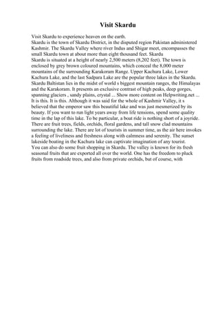 Visit Skardu
Visit Skardu to experience heaven on the earth.
Skardu is the town of Skardu District, in the disputed region Pakistan administered
Kashmir. The Skardu Valley where river Indus and Shigar meet, encompasses the
small Skardu town at about more than eight thousand feet. Skardu
Skardu is situated at a height of nearly 2,500 meters (8,202 feet). The town is
enclosed by grey brown coloured mountains, which conceal the 8,000 meter
mountains of the surrounding Karakoram Range. Upper Kachura Lake, Lower
Kachura Lake, and the last Sadpara Lake are the popular three lakes in the Skardu.
Skardu Baltistan lies in the midst of world s biggest mountain ranges, the Himalayas
and the Karakoram. It presents an exclusive contrast of high peaks, deep gorges,
spanning glaciers , sandy plains, crystal ... Show more content on Helpwriting.net ...
It is this. It is this. Although it was said for the whole of Kashmir Valley, it s
believed that the emperor saw this beautiful lake and was just mesmerized by its
beauty. If you want to run light years away from life tensions, spend some quality
time in the lap of this lake. To be particular, a boat ride is nothing short of a joyride.
There are fruit trees, fields, orchids, floral gardens, and tall snow clad mountains
surrounding the lake. There are lot of tourists in summer time, as the air here invokes
a feeling of liveliness and freshness along with calmness and serenity. The sunset
lakeside boating in the Kachura lake can captivate imagination of any tourist.
You can also do some fruit shopping in Skardu. The valley is known for its fresh
seasonal fruits that are exported all over the world. One has the freedom to pluck
fruits from roadside trees, and also from private orchids, but of course, with
 