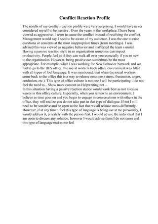 Conflict Reaction Profile
The results of my conflict reaction profile were very surprising. I would have never
considered myself to be passive . Over the years in the workplace, I have been
viewed as aggressive. I seem to cause the conflict instead of resolving the conflict.
Management would say I need to be aware of my audience. I was the one to raise
questions or concerns at the most inappropriate times (team meetings). I was
advised this was viewed as negative behavior and it affected the team s moral.
Having a passive reaction style in an organization sometime can impact
productivity. People feel as if they can walk all over you especially if you re new
to the organization. However, being passive can sometimes be the most
appropriate. For example, when I was working for New Behavior Network and we
had to go to the DFS office, the social workers back office environment was filled
with all types of foul language. It was mentioned, that when the social workers
come back to the office this is a way to release emotions (stress, frustration, anger,
confusion, etc.). This type of office culture is not one I will be participating. I do not
feel the need to... Show more content on Helpwriting.net ...
In this situation having a passive reaction stance would work best as not to cause
waves in this office culture. Especially, when you re new to an environment, I
believe as time goes on and you begin to engage in conversations with others in the
office, they will realize you do not take part in that type of dialogue. If not I still
need to be sensitive and be open to the fact that we all release stress differently.
However, if at any time I feel this type of language is being use at me personally, I
would address it, privately with the person first. I would advise the individual that I
am open to discuss any solution; however I would advise them I do not curse and
this type of language makes me feel
 