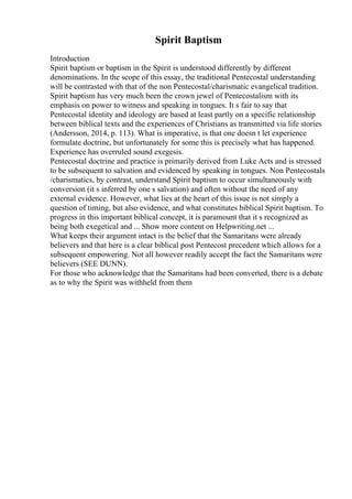 Spirit Baptism
Introduction
Spirit baptism or baptism in the Spirit is understood differently by different
denominations. In the scope of this essay, the traditional Pentecostal understanding
will be contrasted with that of the non Pentecostal/charismatic evangelical tradition.
Spirit baptism has very much been the crown jewel of Pentecostalism with its
emphasis on power to witness and speaking in tongues. It s fair to say that
Pentecostal identity and ideology are based at least partly on a specific relationship
between biblical texts and the experiences of Christians as transmitted via life stories
(Andersson, 2014, p. 113). What is imperative, is that one doesn t let experience
formulate doctrine, but unfortunately for some this is precisely what has happened.
Experience has overruled sound exegesis.
Pentecostal doctrine and practice is primarily derived from Luke Acts and is stressed
to be subsequent to salvation and evidenced by speaking in tongues. Non Pentecostals
/charismatics, by contrast, understand Spirit baptism to occur simultaneously with
conversion (it s inferred by one s salvation) and often without the need of any
external evidence. However, what lies at the heart of this issue is not simply a
question of timing, but also evidence, and what constitutes biblical Spirit baptism. To
progress in this important biblical concept, it is paramount that it s recognized as
being both exegetical and ... Show more content on Helpwriting.net ...
What keeps their argument intact is the belief that the Samaritans were already
believers and that here is a clear biblical post Pentecost precedent which allows for a
subsequent empowering. Not all however readily accept the fact the Samaritans were
believers (SEE DUNN).
For those who acknowledge that the Samaritans had been converted, there is a debate
as to why the Spirit was withheld from them
 
