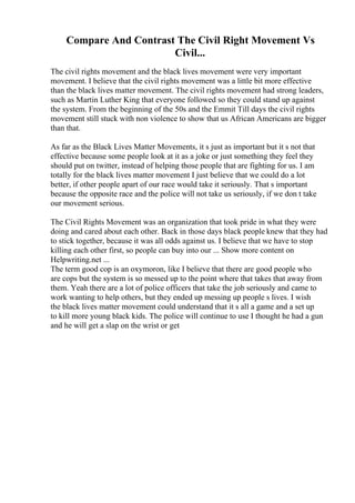 Compare And Contrast The Civil Right Movement Vs
Civil...
The civil rights movement and the black lives movement were very important
movement. I believe that the civil rights movement was a little bit more effective
than the black lives matter movement. The civil rights movement had strong leaders,
such as Martin Luther King that everyone followed so they could stand up against
the system. From the beginning of the 50s and the Emmit Till days the civil rights
movement still stuck with non violence to show that us African Americans are bigger
than that.
As far as the Black Lives Matter Movements, it s just as important but it s not that
effective because some people look at it as a joke or just something they feel they
should put on twitter, instead of helping those people that are fighting for us. I am
totally for the black lives matter movement I just believe that we could do a lot
better, if other people apart of our race would take it seriously. That s important
because the opposite race and the police will not take us seriously, if we don t take
our movement serious.
The Civil Rights Movement was an organization that took pride in what they were
doing and cared about each other. Back in those days black people knew that they had
to stick together, because it was all odds against us. I believe that we have to stop
killing each other first, so people can buy into our ... Show more content on
Helpwriting.net ...
The term good cop is an oxymoron, like I believe that there are good people who
are cops but the system is so messed up to the point where that takes that away from
them. Yeah there are a lot of police officers that take the job seriously and came to
work wanting to help others, but they ended up messing up people s lives. I wish
the black lives matter movement could understand that it s all a game and a set up
to kill more young black kids. The police will continue to use I thought he had a gun
and he will get a slap on the wrist or get
 