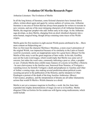 Evolution Of Merlin Research Paper
Arthurian Literature: The Evolution of Merlin
In all the long history of literature, some fictional characters have loomed above
others, written about again and again by various authors of various eras. Arthurian
literature is one area of fiction that has always been popular for writers to recreate in
new versions, and one of the most intriguing characters of all Arthurian literature is
Merlin, the magician/ prophet who aids Arthur early in his reign. As the Arthurian
saga develops, so does Merlin, changing from an aloof, druidical character into a
more human, magical being, though always retaining some traces of his Welsh
origins.
Merlin gains his first mention in eight ancient Welsh poems attributed to the... Show
more content on Helpwriting.net ...
Here we first meet the character Merlinus ( Merdinus, a more exact Latinization of
the original Welsh, was impractical because of its similarity to the Latin or French
word for excrement, surely an inappropriate name for a great hero). (Bruce) Yet the
Merlin of this story is not the great magician of later works. In his tale, Geoffrey
uses not the Latin word magus, which would imply that Merlin was some sort of
sorcerer, but rather the word vates, commonly indicating a poet or, often, a prophet
or seer. (Tatlock) Merlin does exhibit many features of a mystic in Geoffrey s Historia
: he uses clairvoyance in the familiar case, borrowed from Nennius, of Vortigern s
vanishing tower; he foretells Vortigern s death and prophesies to Aurelius and Uther
of Arthur s coming reign, also making several predictions about political events
occuring just prior to the publication of the Historia; and he interprets to Uther
Pendragon a portent of the death of the king Aurelius Ambrosius. (Bruce)
Clairvoyance, prophecy, and the interpretation of dreams are all rather shamanistic
actions that would fit Merlin s Welsh character as a druid.
Merlin is not yet a romance magician in Geoffrey s work: the few feats later
expanded into mighty demonstrations of magic are not so in Geoffrey. Merlin
disguises Uther as Gorlois for his rendevous with Igerne using medicamenta, which
could include
 