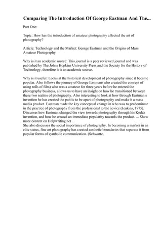 Comparing The Introduction Of George Eastman And The...
Part One:
Topic: How has the introduction of amateur photography affected the art of
photography?
Article: Technology and the Market: George Eastman and the Origins of Mass
Amateur Photography
Why is it an academic source: This journal is a peer reviewed journal and was
published by The Johns Hopkins University Press and the Society for the History of
Technology, therefore it is an academic source.
Why is it useful: Looks at the historical development of photography since it became
popular. Also follows the journey of George Eastman(who created the concept of
using rolls of film) who was a amateur for three years before he entered the
photography business, allows us to have an insight on how he transitioned between
these two realms of photography. Also interesting to look at how through Eastman s
invention he has created the public to be apart of photography and make it a mass
media product. Eastman made the key conceptual change in who was to predominate
in the practice of photography from the professional to the novice (Jenkins, 1975).
Discusses how Eastman changed the view towards photography through his Kodak
invention, and how he created an immediate popularity towards the product. ... Show
more content on Helpwriting.net ...
She also discusses the social importance of photography. In becoming a marker in an
elite status, fine art photography has created aesthetic boundaries that separate it from
popular forms of symbolic communication. (Schwartz,
 