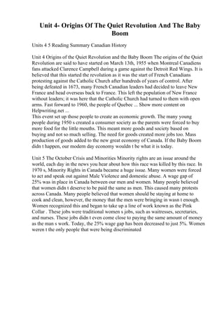 Unit 4- Origins Of The Quiet Revolution And The Baby
Boom
Units 4 5 Reading Summary Canadian History
Unit 4 Origins of the Quiet Revolution and the Baby Boom The origins of the Quiet
Revolution are said to have started on March 13th, 1955 when Montreal Canadiens
fans attacked Clarence Campbell during a game against the Detroit Red Wings. It is
believed that this started the revolution as it was the start of French Canadians
protesting against the Catholic Church after hundreds of years of control. After
being defeated in 1673, many French Canadian leaders had decided to leave New
France and head overseas back to France. This left the population of New France
without leaders; it was here that the Catholic Church had turned to them with open
arms. Fast forward to 1960, the people of Quebec ... Show more content on
Helpwriting.net ...
This event set up those people to create an economic growth. The many young
people during 1950 s created a consumer society as the parents were forced to buy
more food for the little mouths. This meant more goods and society based on
buying and not so much selling. The need for goods created more jobs too. Mass
production of goods added to the new great economy of Canada. If the Baby Boom
didn t happen, our modern day economy wouldn t be what it is today.
Unit 5 The October Crisis and Minorities Minority rights are an issue around the
world, each day in the news you hear about how this race was killed by this race. In
1970 s, Minority Rights in Canada became a huge issue. Many women were forced
to act and speak out against Male Violence and domestic abuse. A wage gap of
25% was in place in Canada between our men and women. Many people believed
that women didn t deserve to be paid the same as men. This caused many protests
across Canada. Many people believed that women should be staying at home to
cook and clean, however, the money that the men were bringing in wasn t enough.
Women recognized this and began to take up a line of work known as the Pink
Collar . These jobs were traditional women s jobs, such as waitresses, secretaries,
and nurses. These jobs didn t even come close to paying the same amount of money
as the man s work. Today, the 25% wage gap has been decreased to just 5%. Women
weren t the only people that were being discriminated
 