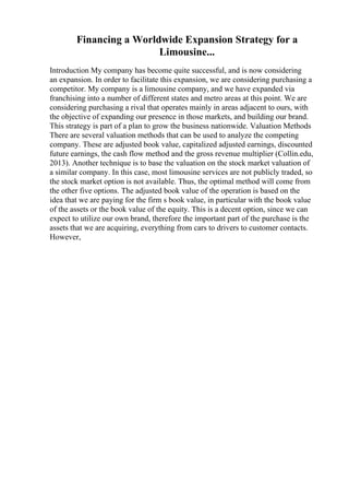 Financing a Worldwide Expansion Strategy for a
Limousine...
Introduction My company has become quite successful, and is now considering
an expansion. In order to facilitate this expansion, we are considering purchasing a
competitor. My company is a limousine company, and we have expanded via
franchising into a number of different states and metro areas at this point. We are
considering purchasing a rival that operates mainly in areas adjacent to ours, with
the objective of expanding our presence in those markets, and building our brand.
This strategy is part of a plan to grow the business nationwide. Valuation Methods
There are several valuation methods that can be used to analyze the competing
company. These are adjusted book value, capitalized adjusted earnings, discounted
future earnings, the cash flow method and the gross revenue multiplier (Collin.edu,
2013). Another technique is to base the valuation on the stock market valuation of
a similar company. In this case, most limousine services are not publicly traded, so
the stock market option is not available. Thus, the optimal method will come from
the other five options. The adjusted book value of the operation is based on the
idea that we are paying for the firm s book value, in particular with the book value
of the assets or the book value of the equity. This is a decent option, since we can
expect to utilize our own brand, therefore the important part of the purchase is the
assets that we are acquiring, everything from cars to drivers to customer contacts.
However,
 