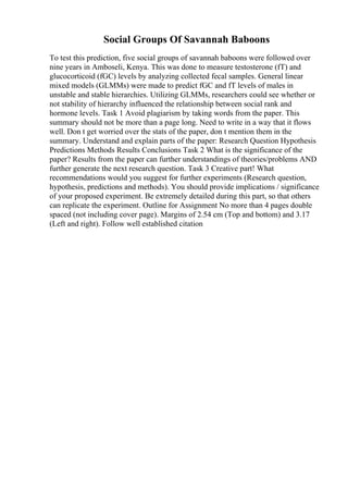Social Groups Of Savannah Baboons
To test this prediction, five social groups of savannah baboons were followed over
nine years in Amboseli, Kenya. This was done to measure testosterone (fT) and
glucocorticoid (fGC) levels by analyzing collected fecal samples. General linear
mixed models (GLMMs) were made to predict fGC and fT levels of males in
unstable and stable hierarchies. Utilizing GLMMs, researchers could see whether or
not stability of hierarchy influenced the relationship between social rank and
hormone levels. Task 1 Avoid plagiarism by taking words from the paper. This
summary should not be more than a page long. Need to write in a way that it flows
well. Don t get worried over the stats of the paper, don t mention them in the
summary. Understand and explain parts of the paper: Research Question Hypothesis
Predictions Methods Results Conclusions Task 2 What is the significance of the
paper? Results from the paper can further understandings of theories/problems AND
further generate the next research question. Task 3 Creative part! What
recommendations would you suggest for further experiments (Research question,
hypothesis, predictions and methods). You should provide implications / significance
of your proposed experiment. Be extremely detailed during this part, so that others
can replicate the experiment. Outline for Assignment No more than 4 pages double
spaced (not including cover page). Margins of 2.54 cm (Top and bottom) and 3.17
(Left and right). Follow well established citation
 