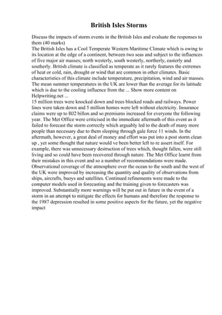 British Isles Storms
Discuss the impacts of storm events in the British Isles and evaluate the responses to
them (40 marks)
The British Isles has a Cool Temperate Western Maritime Climate which is owing to
its location at the edge of a continent, between two seas and subject to the influences
of five major air masses; north westerly, south westerly, northerly, easterly and
southerly. British climate is classified as temperate as it rarely features the extremes
of heat or cold, rain, drought or wind that are common in other climates. Basic
characteristics of this climate include temperature, precipitation, wind and air masses.
The mean summer temperatures in the UK are lower than the average for its latitude
which is due to the cooling influence from the ... Show more content on
Helpwriting.net ...
15 million trees were knocked down and trees blocked roads and railways. Power
lines were taken down and 5 million homes were left without electricity. Insurance
claims were up to ВЈ2 billon and so premiums increased for everyone the following
year. The Met Office were criticised in the immediate aftermath of this event as it
failed to forecast the storm correctly which arguably led to the death of many more
people than necessary due to them sleeping through gale force 11 winds. In the
aftermath, however, a great deal of money and effort was put into a post storm clean
up , yet some thought that nature would ve been better left to re assert itself. For
example, there was unnecessary destruction of trees which, thought fallen, were still
living and so could have been recovered through nature. The Met Office learnt from
their mistakes in this event and so a number of recommendations were made.
Observational coverage of the atmosphere over the ocean to the south and the west of
the UK were improved by increasing the quantity and quality of observations from
ships, aircrafts, buoys and satellites. Continued refinements were made to the
computer models used in forecasting and the training given to forecasters was
improved. Substantially more warnings will be put out in future in the event of a
storm in an attempt to mitigate the effects for humans and therefore the response to
the 1987 depression resulted in some positive aspects for the future, yet the negative
impact
 