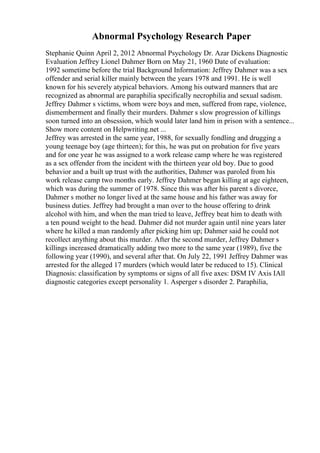 Abnormal Psychology Research Paper
Stephanie Quinn April 2, 2012 Abnormal Psychology Dr. Azar Dickens Diagnostic
Evaluation Jeffrey Lionel Dahmer Born on May 21, 1960 Date of evaluation:
1992 sometime before the trial Background Information: Jeffrey Dahmer was a sex
offender and serial killer mainly between the years 1978 and 1991. He is well
known for his severely atypical behaviors. Among his outward manners that are
recognized as abnormal are paraphilia specifically necrophilia and sexual sadism.
Jeffrey Dahmer s victims, whom were boys and men, suffered from rape, violence,
dismemberment and finally their murders. Dahmer s slow progression of killings
soon turned into an obsession, which would later land him in prison with a sentence...
Show more content on Helpwriting.net ...
Jeffrey was arrested in the same year, 1988, for sexually fondling and drugging a
young teenage boy (age thirteen); for this, he was put on probation for five years
and for one year he was assigned to a work release camp where he was registered
as a sex offender from the incident with the thirteen year old boy. Due to good
behavior and a built up trust with the authorities, Dahmer was paroled from his
work release camp two months early. Jeffrey Dahmer began killing at age eighteen,
which was during the summer of 1978. Since this was after his parent s divorce,
Dahmer s mother no longer lived at the same house and his father was away for
business duties. Jeffrey had brought a man over to the house offering to drink
alcohol with him, and when the man tried to leave, Jeffrey beat him to death with
a ten pound weight to the head. Dahmer did not murder again until nine years later
where he killed a man randomly after picking him up; Dahmer said he could not
recollect anything about this murder. After the second murder, Jeffrey Dahmer s
killings increased dramatically adding two more to the same year (1989), five the
following year (1990), and several after that. On July 22, 1991 Jeffrey Dahmer was
arrested for the alleged 17 murders (which would later be reduced to 15). Clinical
Diagnosis: classification by symptoms or signs of all five axes: DSM IV Axis IAll
diagnostic categories except personality 1. Asperger s disorder 2. Paraphilia,
 