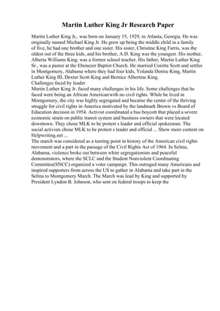 Martin Luther King Jr Research Paper
Martin Luther King Jr,. was born on January 15, 1929, in Atlanta, Georgia. He was
originally named Michael King Jr. He grew up being the middle child in a family
of five, he had one brother and one sister. His sister, Christine King Farris, was the
oldest out of the three kids, and his brother, A.D. King was the youngest. His mother,
Alberta Williams King, was a former school teacher. His father, Martin Luther King
Sr., was a pastor at the Ebenezer Baptist Church. He married Coretta Scott and settles
in Montgomery, Alabama where they had four kids, Yolanda Denise King, Martin
Luther King III, Dexter Scott King and Bernice Albertine King.
Challenges faced by leader
Martin Luther King Jr. faced many challenges in his life. Some challenges that he
faced were being an African Americanwith no civil rights. While he lived in
Montgomery, the city was highly segregated and became the center of the thriving
struggle for civil rights in America motivated by the landmark Brown vs Board of
Education decision in 1954. Activist coordinated a bus boycott that placed a severe
economic strain on public transit system and business owners that were located
downtown. They chose MLK to be protest s leader and official spokesman. The
social activists chose MLK to be protest s leader and official ... Show more content on
Helpwriting.net ...
The march was considered as a turning point in history of the American civil rights
movement and a part in the passage of the Civil Rights Act of 1964. In Selma,
Alabama, violence broke out between white segregationists and peaceful
demonstrators, where the SCLC and the Student Nonviolent Coordinating
Committee(SNCC) organized a voter campaign. This outraged many Americans and
inspired supporters from across the US to gather in Alabama and take part in the
Selma to Montgomery March. The March was lead by King and supported by
President Lyndon B. Johnson, who sent on federal troops to keep the
 