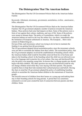 The Disintegration That The American Indians
The Disintegration That the US Government Policies Had on the American Indian
Familie
Keywords: Allotment, missionary, government, assimilation, civilize , americanize ,
tribes, education
The Disintegration That the US Government Policies Had on the American Indian
Families The US government adopted a number of policies towards the American
Indians. These policies had some bad impacts on them. Some of the policies were a
form of war against their culture, traditions, and way of life. Some of the policies
were meant to alienate them. The policy of Assimilation, which is to make the
American Indians act and live the way the whites live, was there, immediately after
the formation of European settlements in America. The European ... Show more
content on Helpwriting.net ...
On top of that, each missionary school was trying to do its best to maintain the
funding it was getting from the government.
The US government adopted forced assimilation policy since the missionary schools
were not able to assimilate the Indians from their culture. The assimilation policy, that
the US government adopted, involved the establishment of boarding schools where
the American Indian child would be forcefully removed from his or her home and
taken to the boarding school. In the boarding school the child was not allowed to use
his or her language and to practice his or her culture. One may ask him/herself that
why the policy was targeting young kids. Its known that, to change people one should
begin with their children. The other question one may ask him/herself could be why
not change children mind while they were staying with their parents. The parents
would be there to help their kids maintain their cultural practices and beliefs. Having
this facts in mind the US government adopted the policy of establishing boarding
schools to assimilate the American Indian children to the mainstream of American
people .
The forceful removal of children from their homes at a young age and making them
stay in their boarding schools for long periods. A period that was sometimes
estimated to several years created the lack of connection between parents and their
children. Some
 