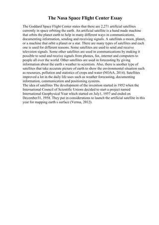 The Nasa Space Flight Center Essay
The Goddard Space Flight Center states that there are 2,271 artificial satellites
currently in space orbiting the earth. An artificial satellite is a hand made machine
that orbits the planet earth to help in many different ways in communications,
documenting information, sending and receiving signals. A satelliteis a moon, planet,
or a machine that orbit a planet or a star. There are many types of satellites and each
one is used for different reasons. Some satellites are used to send and receive
television signals. Some other satellites are used in communications by making it
possible to send and receive signals from phones, fax, internet and computers to
people all over the world. Other satellites are used in forecasting by giving
information about the earth s weather to scientists. Also, there is another type of
satellites that take accurate picture of earth to show the environmental situation such
as resources, pollution and statistics of crops and water (NOAA, 2014). Satellites
improved a lot in the daily life uses such as weather forecasting, documenting
information, communication and positioning systems.
The idea of satellites The development of the invention started in 1952 when the
International Council of Scientific Unions decided to start a project named
International Geophysical Year which started on July1, 1957 and ended on
December31, 1958. They put in considerations to launch the artificial satellite in this
year for mapping earth s surface (Verma, 2012).
 