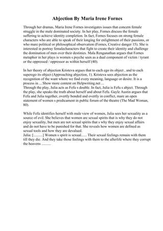 Abjection By Maria Irene Fornes
Through her dramas, Maria Irene Fornes investigates issues that concern female
struggle in the male dominated society. In her play, Fornes discuss the female
suffering to achieve identity completion. In fact, Fornes focuses on strong female
characters who are able to speak of their longing for enlightment of their passions, or
who mare political or philosophical observation (Fornes, Creative danger 15). She is
interested in portray femalecharacters that fight to create their identity and challenge
the domination of men over their destinies. Mala Renganathan argues that Fornes
metaphor in her plays is women s psyche seen as a dual component of victim / tyrant
or the oppressed / oppressor as within herself (40).
In her theory of abjection Kristeva argues that to each ego its object , and to each
superego its object (Approaching abjection, 1). Kristeva sees abjection as the
recognition of the want whore we find every meaning, language or desire. It is a
process in ... Show more content on Helpwriting.net ...
Through the play, Julia acts as Fefu s double. In fact, Julia is Fefu s abject. Through
the play, she speaks the truth about herself and about Fefu. Gayle Austin argues that
Fefu and Julia together, overtly bonded and overtly in conflict, mare an open
statement of women s predicament in public forum of the theatre (The Mad Woman,
80).
While Fefu identifies herself with male view of women, Julia sees her sexuality as a
source of evil. She believes that women are sexual spirits that is why they do not
enjoy sexuality, but men are not sexual spirits that s why they enjoy sexual affairs
and do not have to be punished for that. She reveals how women are defined as
sexual tools and how they are devalued.
Julia: [..........] Women s spirit is sexual...... Their sexual feelings remain with them
till they die. And they take those feelings with them to the afterlife where they corrupt
the heavens ..........
 