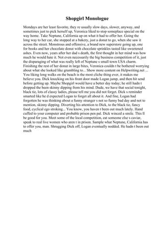 Shopgirl Monologue
Mondays are her least favorite, they re usually slow days, slower, anyway, and
sometimes just to pick herself up, Veronica liked to stop someplace special on the
way home. Take Neptune, California up on what it had to offer her. Going the
long way to her car, she stopped at a bakery, just a donut to go, when she saw it
across the street. Monstrous and offensive, a brand new superstore going up, one
for books and her chocolate donut with chocolate sprinkles tasted like sweetened
ashes. Even now, years after her dad s death, the first thought in her mind was how
much he would hate it. Not even necessarily the big business competition of it, just
the disparaging of what was really left of Neptune s small town USA charm.
Finishing the rest of her donut in large bites, Veronica couldn t be bothered worrying
about what she looked like grumbling to... Show more content on Helpwriting.net ...
You liking long walks on the beach is the most cliche thing ever, it makes me
believe you. Dick knocking on his front door made Logan jump, and then hit send
before getting up. Maybe Shopgirl would have a better day today; he still hadn t
dropped the been skinny dipping from his mind. Dude, we have that social tonight,
black tie, lots of classy ladies, please tell me you did not forget. Dick s reminder
smarted like he d expected Logan to forget all about it. And fine, Logan had
forgotten he was thinking about a funny stranger s not so funny bad day and not to
mention, skinny dipping. Diverting his attention to Dick, to the black tie, fancy
food, cyclical ego stroking... You know, you haven t been out much lately. Hand
cuffed to your computer and probable prison pen pal. Dick winced a smile. This ll
be good for you. Meet some of the local competition, eat someone else s caviar,
speak to real live women who aren t in prison. Sample what Neptune, California has
to offer you, man. Shrugging Dick off, Logan eventually nodded. He hadn t been out
much
 