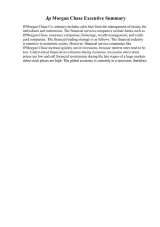 Jp Morgan Chase Executive Summary
JPMorgan Chase Co. industry includes sales that from the management of money for
individuals and institutions. The financial services companies include banks such as
JPMorgan Chase, insurance companies, brokerage, wealth management, and credit
card companies. The financial trading strategy is as follows: The financial industry
is sensitive to economic cycles. However, financial service companies like
JPMorgan Chase increase quickly out of recessions, because interest rates tend to be
low. Undervalued financial investments during economic recessions when stock
prices are low and sell financial investments during the late stages of a huge markets
when stock prices are high. The global economy is currently in a recession, therefore,
 