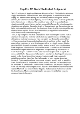 Uop Eco 365 Week 2 Individual Assignment
Week 2 Assignment Supply and Demand Simulation Week 2 Individual Assignment
Supply and Demand Simulation This week s assignment examined the effects of
supply and demand on the pricing and availability of real world goods. In this
instance, the simulation looked at pricing and availability of two bedroom apartments
in the fictional city of Atlantis. The simulation takes a look at several different
situations, outside market factors and governmental influence. By going through the
simulation and adjusting the pricing levels of the apartments and the number that are
being made available to be rented, the simulation shows the effects of things like new
employers moving into the area, rent control laws being put into effect and the...
Show more content on Helpwriting.net ...
Thus, in my workplace our shifts tend to focus more on intangible factors, such as
employee productivity, customer satisfaction and repeat business. In the business
of telephone customer service, we view our supply and demand in terms of how
well we are meeting the demand of calls coming in and how well we supply the
desire of our customers to have their issues resolved in a timely manner. During
periods of high demand, such as the holiday season, we staff more employees to
work the phones. Similar to the situation in scenario 2, we have to be certain that
the number of representatives on the phone is still profitable by the business, so
while there may be a small wait time for a customer to speak with an agent, it is
more profitable for the customer to have a five minute wait than to put twenty more
people on the phone to meet that increased business need. Macroeconomic
principles come into play when the whole market or more outside factors are
involved. Examples of this in the video game industry, which I work in, would be
when the rating system for games are under scrutiny, or when a new console is put
on the market as competition. These outside factors affect not only the company I
work for, but every other company in the industry, from the hardware manufacturers
such as Microsoft and Sony, but also the game studios such as Activision, EA and
Rockstar Games. Microeconomic principles are caused by and effect only my
company in particular, such
 