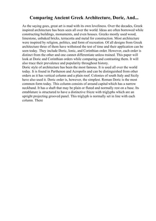 Comparing Ancient Greek Architecture, Doric, And...
As the saying goes, great art is mad with its own loveliness. Over the decades, Greek
inspired architecture has been seen all over the world. Ideas are often borrowed while
constructing buildings, monuments, and even houses. Greeks mostly used wood,
limestone, unbaked bricks, terracotta and metal for construction. Most architecture
were inspired by religion, politics, and form of recreation. Of all designs from Greek
architecture three of them have withstood the test of time and their application can be
seen today. They include Doric, Ionic, and Corinthian order. However, each order is
distinct from the other and one cannot differentiate unless trained. This paper will
look at Doric and Corinthian orders while comparing and contrasting them. It will
also trace their prevalence and popularity throughout history.
Doric style of architecture has been the most famous. It is used all over the world
today. It is found in Parthenon and Acropolis and can be distinguished from other
orders as it has vertical column and a plain roof. Colonies of south Italy and Sicily
have also used it. Doric order is, however, the simplest. Roman Doric is the most
common form today. This column consists of around capital which has a narrow
neckband. It has a shaft that may be plain or fluted and normally rest on a base. Its
entablature is structured to have a distinctive frieze with triglyphs which are an
upright projecting grooved panel. This triglyph is normally set in line with each
column. There
 