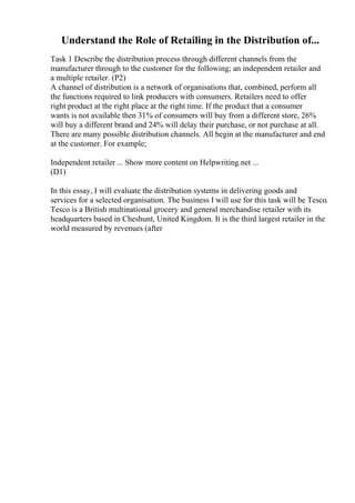 Understand the Role of Retailing in the Distribution of...
Task 1 Describe the distribution process through different channels from the
manufacturer through to the customer for the following; an independent retailer and
a multiple retailer. (P2)
A channel of distribution is a network of organisations that, combined, perform all
the functions required to link producers with consumers. Retailers need to offer
right product at the right place at the right time. If the product that a consumer
wants is not available then 31% of consumers will buy from a different store, 26%
will buy a different brand and 24% will delay their purchase, or not purchase at all.
There are many possible distribution channels. All begin at the manufacturer and end
at the customer. For example;
Independent retailer ... Show more content on Helpwriting.net ...
(D1)
In this essay, I will evaluate the distribution systems in delivering goods and
services for a selected organisation. The business I will use for this task will be Tesco.
Tesco is a British multinational grocery and general merchandise retailer with its
headquarters based in Cheshunt, United Kingdom. It is the third largest retailer in the
world measured by revenues (after
 